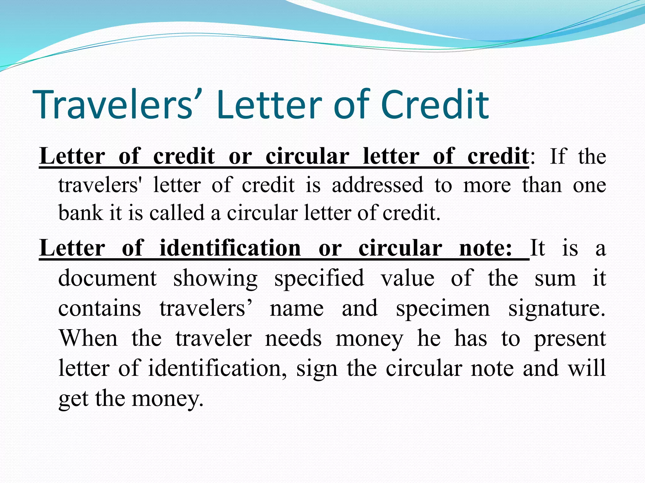 Travelers’ Letter of Credit
Letter of credit or circular letter of credit: If the
travelers' letter of credit is addressed to more than one
bank it is called a circular letter of credit.
Letter of identification or circular note: It is a
document showing specified value of the sum it
contains travelers’ name and specimen signature.
When the traveler needs money he has to present
letter of identification, sign the circular note and will
get the money.
 
