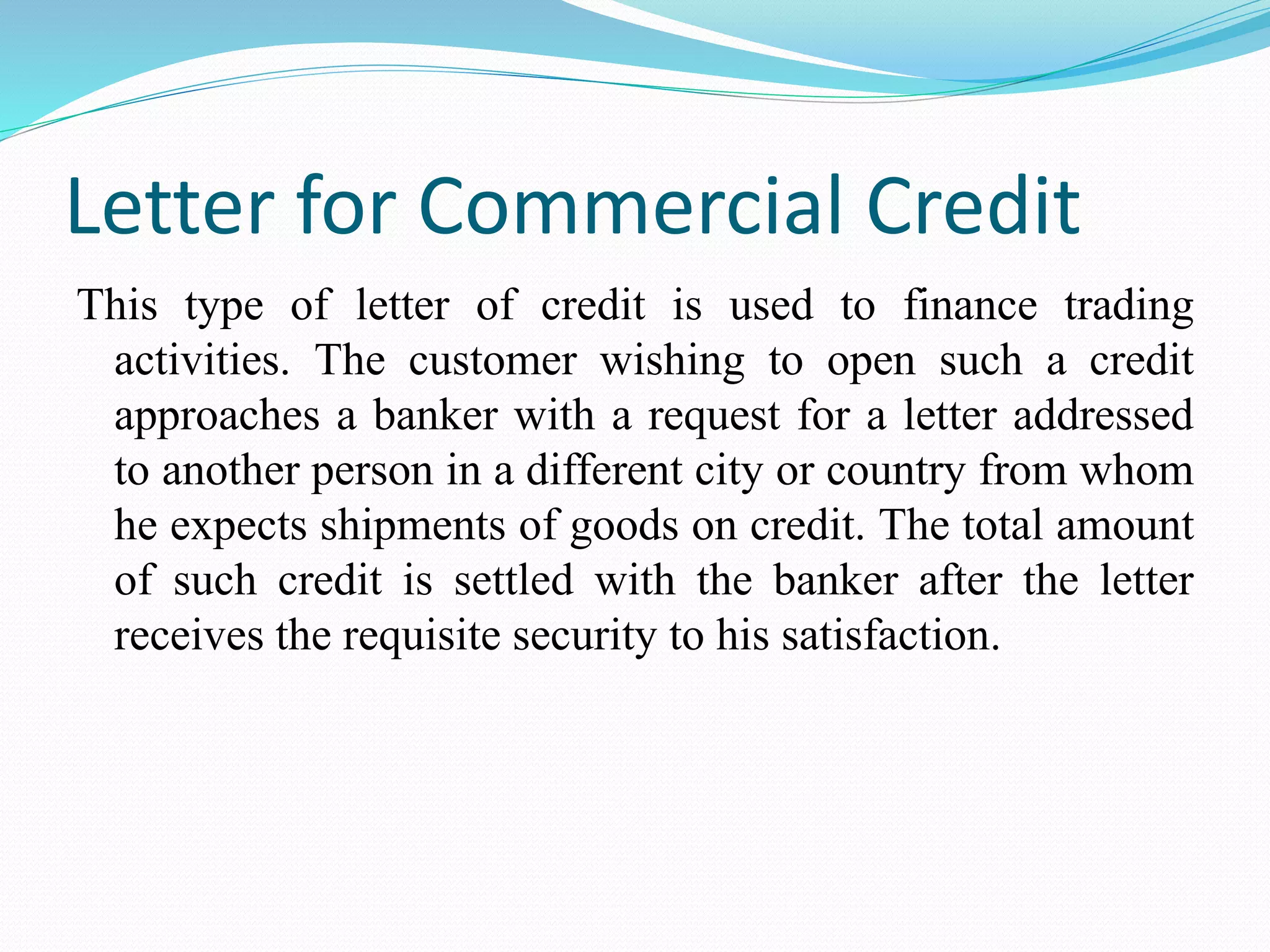 Letter for Commercial Credit
This type of letter of credit is used to finance trading
activities. The customer wishing to open such a credit
approaches a banker with a request for a letter addressed
to another person in a different city or country from whom
he expects shipments of goods on credit. The total amount
of such credit is settled with the banker after the letter
receives the requisite security to his satisfaction.
 