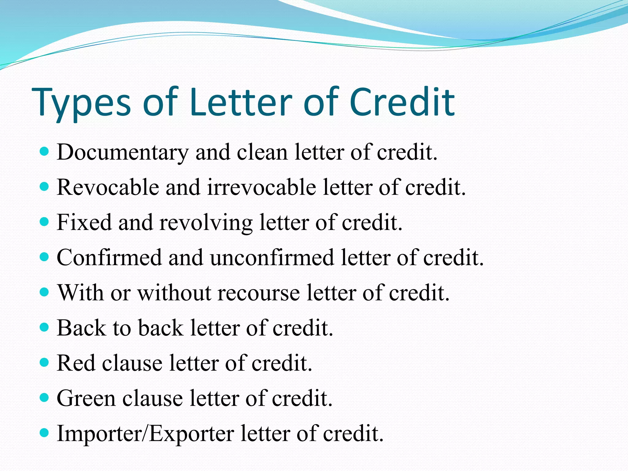 Types of Letter of Credit
 Documentary and clean letter of credit.
 Revocable and irrevocable letter of credit.
 Fixed and revolving letter of credit.
 Confirmed and unconfirmed letter of credit.
 With or without recourse letter of credit.
 Back to back letter of credit.
 Red clause letter of credit.
 Green clause letter of credit.
 Importer/Exporter letter of credit.
 