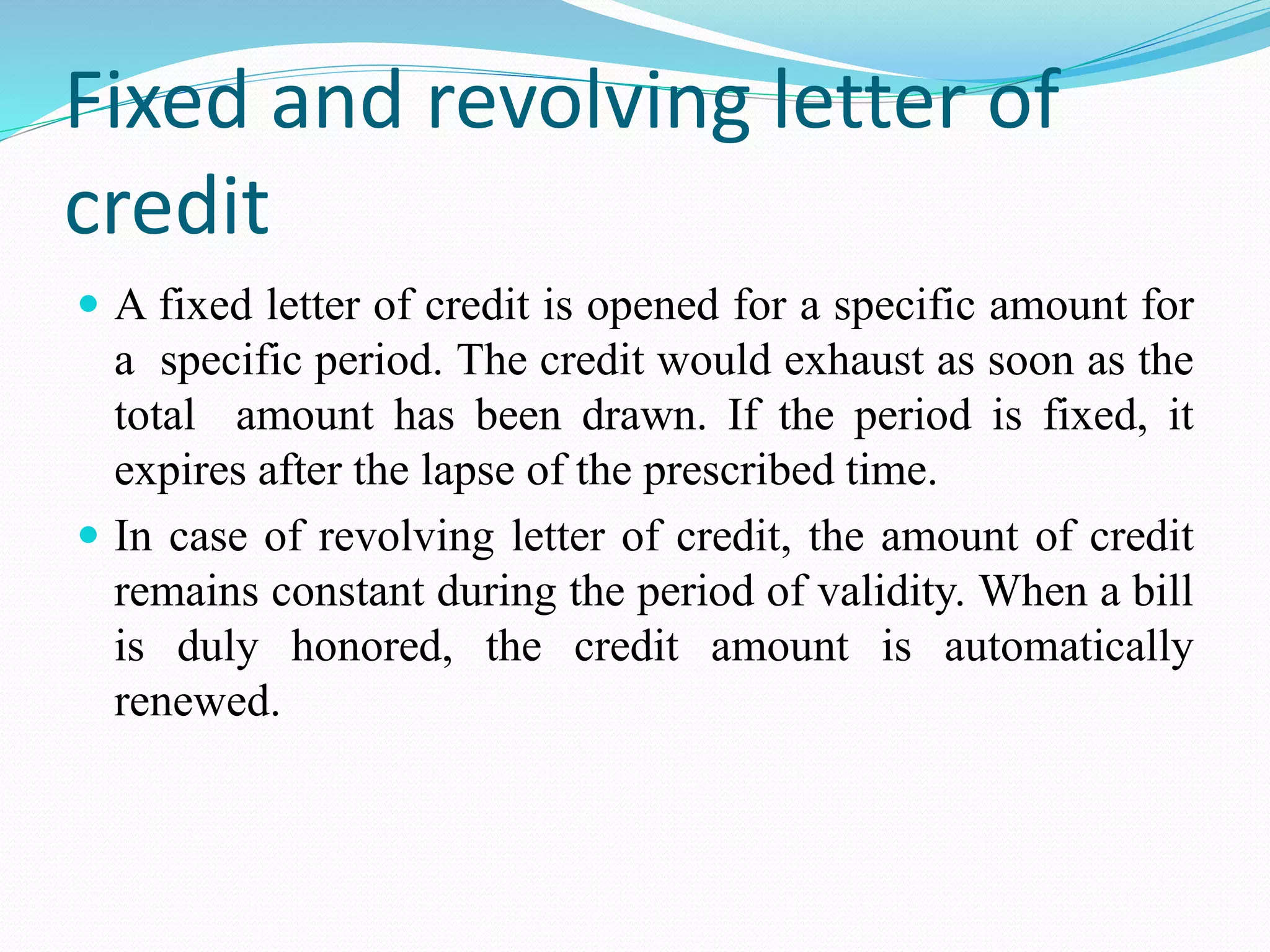 Fixed and revolving letter of
credit
 A fixed letter of credit is opened for a specific amount for
a specific period. The credit would exhaust as soon as the
total amount has been drawn. If the period is fixed, it
expires after the lapse of the prescribed time.
 In case of revolving letter of credit, the amount of credit
remains constant during the period of validity. When a bill
is duly honored, the credit amount is automatically
renewed.
 