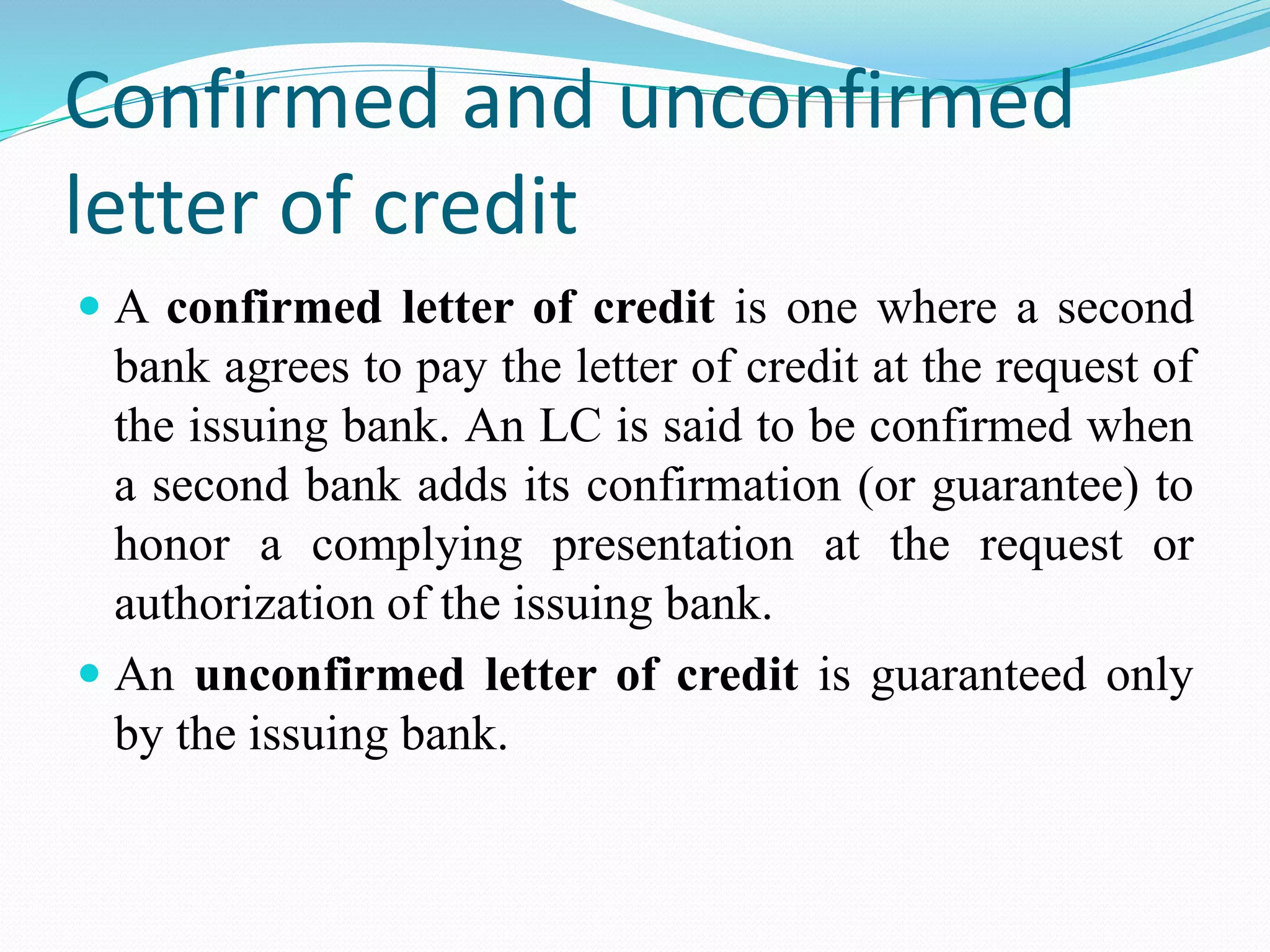 Confirmed and unconfirmed
letter of credit
 A confirmed letter of credit is one where a second
bank agrees to pay the letter of credit at the request of
the issuing bank. An LC is said to be confirmed when
a second bank adds its confirmation (or guarantee) to
honor a complying presentation at the request or
authorization of the issuing bank.
 An unconfirmed letter of credit is guaranteed only
by the issuing bank.
 