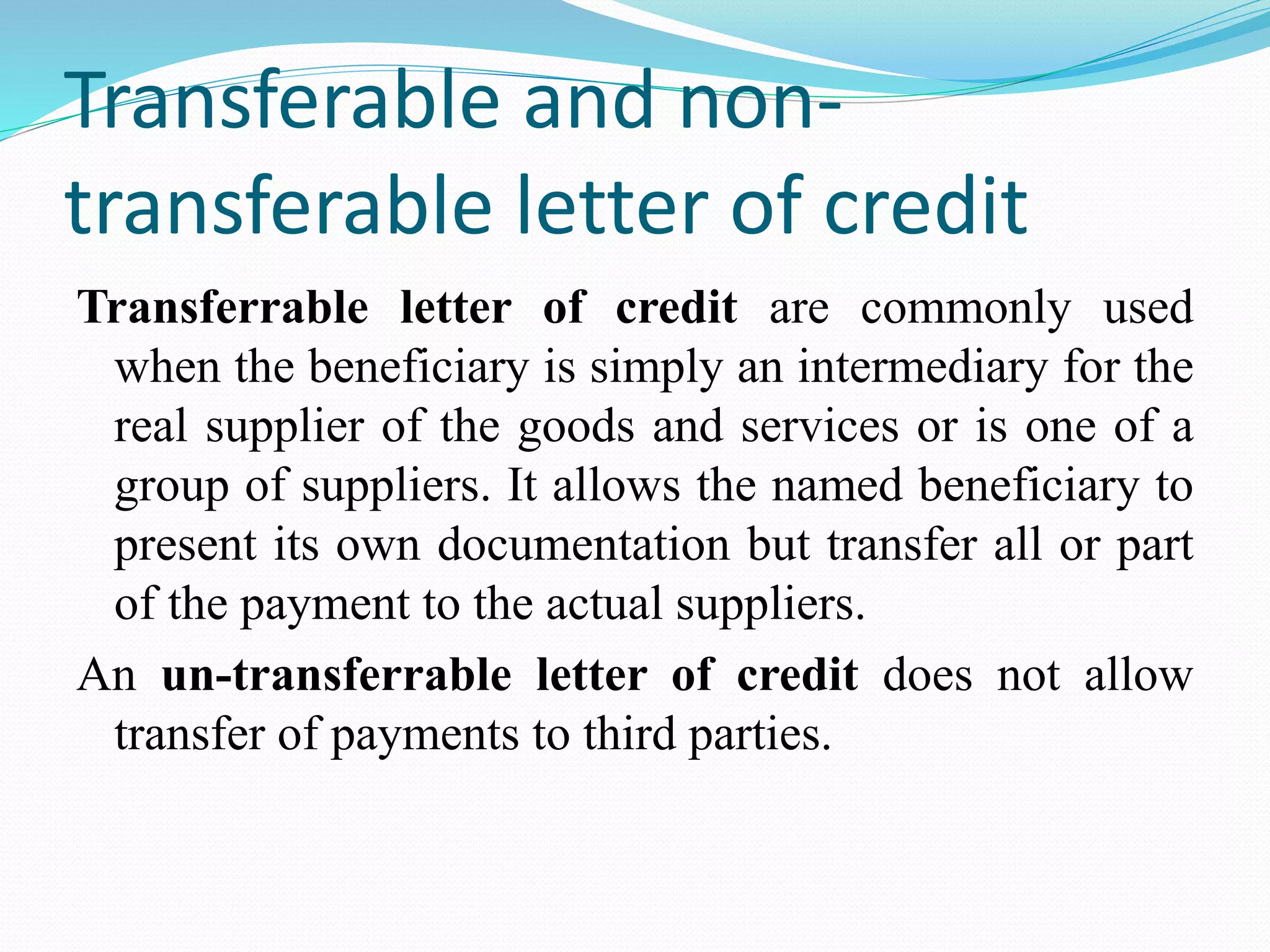 Transferable and non-
transferable letter of credit
Transferrable letter of credit are commonly used
when the beneficiary is simply an intermediary for the
real supplier of the goods and services or is one of a
group of suppliers. It allows the named beneficiary to
present its own documentation but transfer all or part
of the payment to the actual suppliers.
An un-transferrable letter of credit does not allow
transfer of payments to third parties.
 
