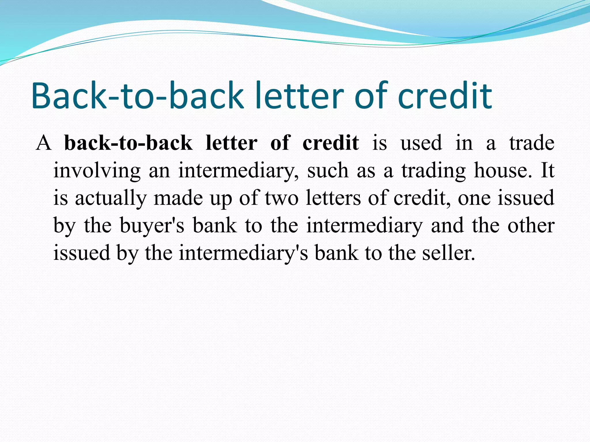 Back-to-back letter of credit
A back-to-back letter of credit is used in a trade
involving an intermediary, such as a trading house. It
is actually made up of two letters of credit, one issued
by the buyer's bank to the intermediary and the other
issued by the intermediary's bank to the seller.
 