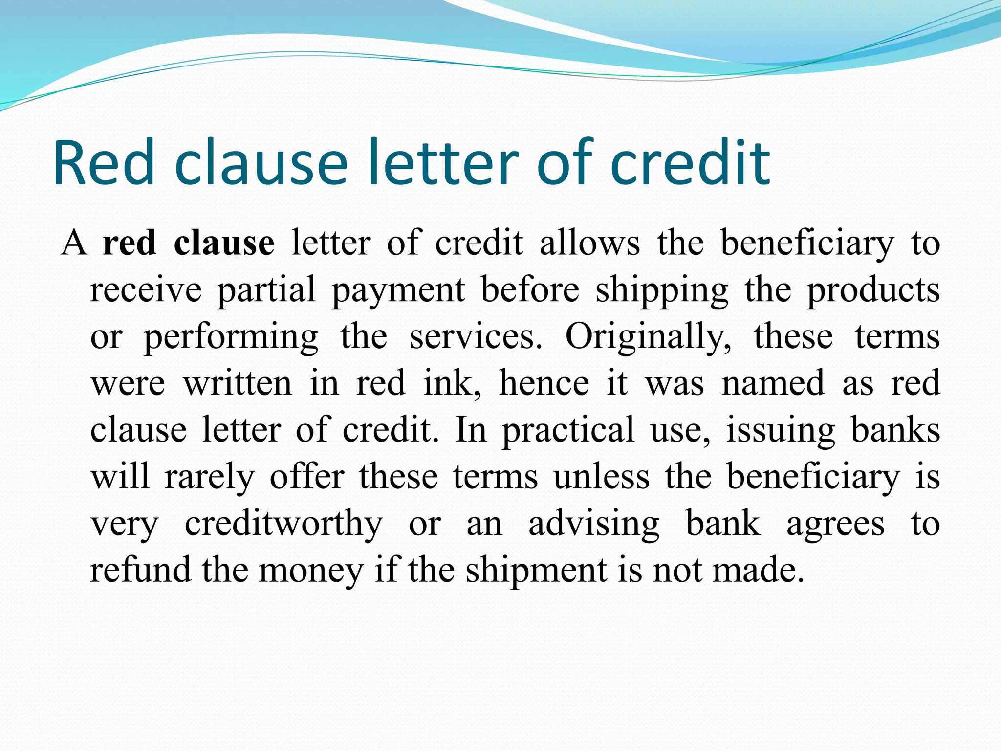 Red clause letter of credit
A red clause letter of credit allows the beneficiary to
receive partial payment before shipping the products
or performing the services. Originally, these terms
were written in red ink, hence it was named as red
clause letter of credit. In practical use, issuing banks
will rarely offer these terms unless the beneficiary is
very creditworthy or an advising bank agrees to
refund the money if the shipment is not made.
 