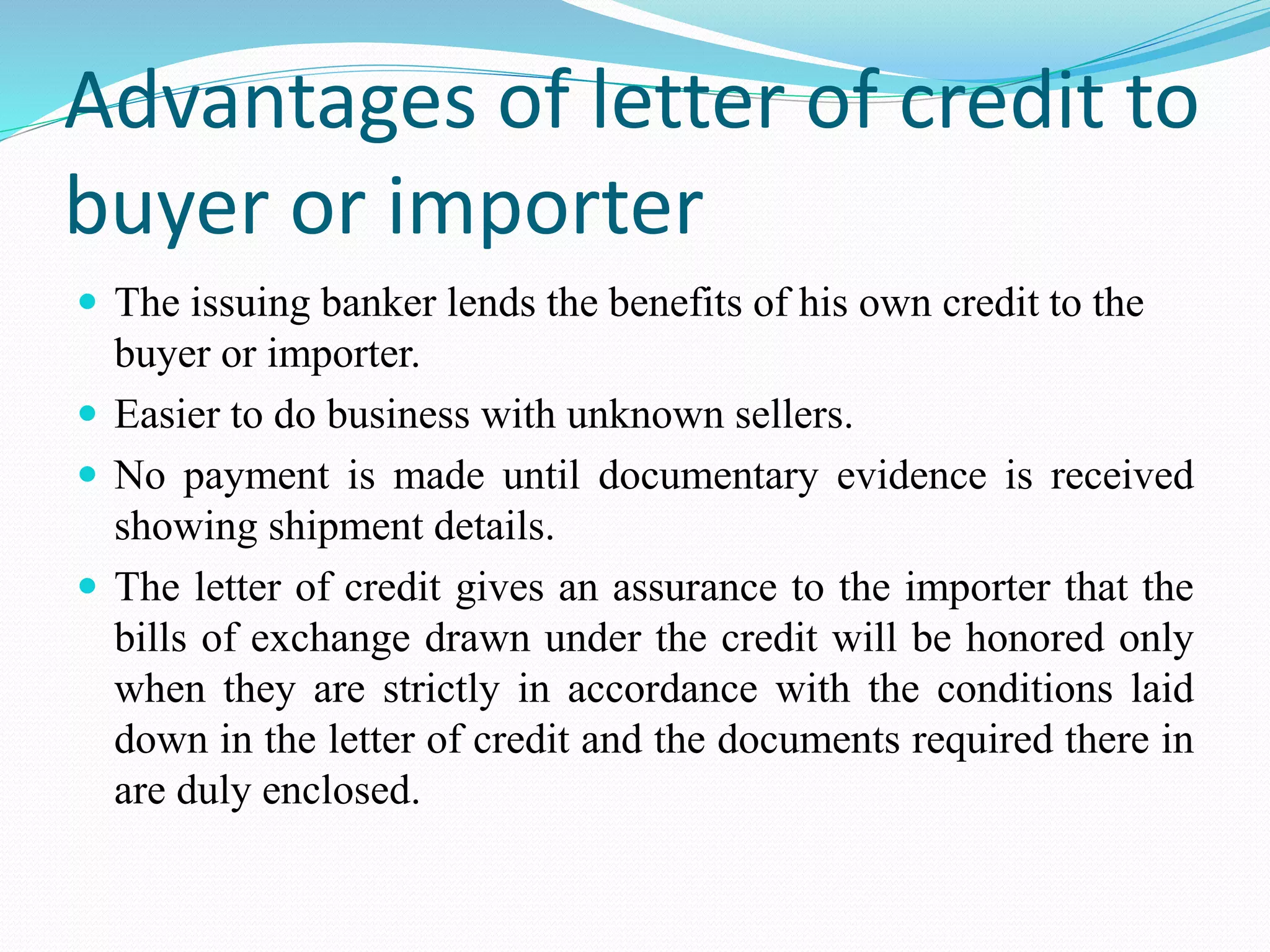 Advantages of letter of credit to
buyer or importer
 The issuing banker lends the benefits of his own credit to the
buyer or importer.
 Easier to do business with unknown sellers.
 No payment is made until documentary evidence is received
showing shipment details.
 The letter of credit gives an assurance to the importer that the
bills of exchange drawn under the credit will be honored only
when they are strictly in accordance with the conditions laid
down in the letter of credit and the documents required there in
are duly enclosed.
 
