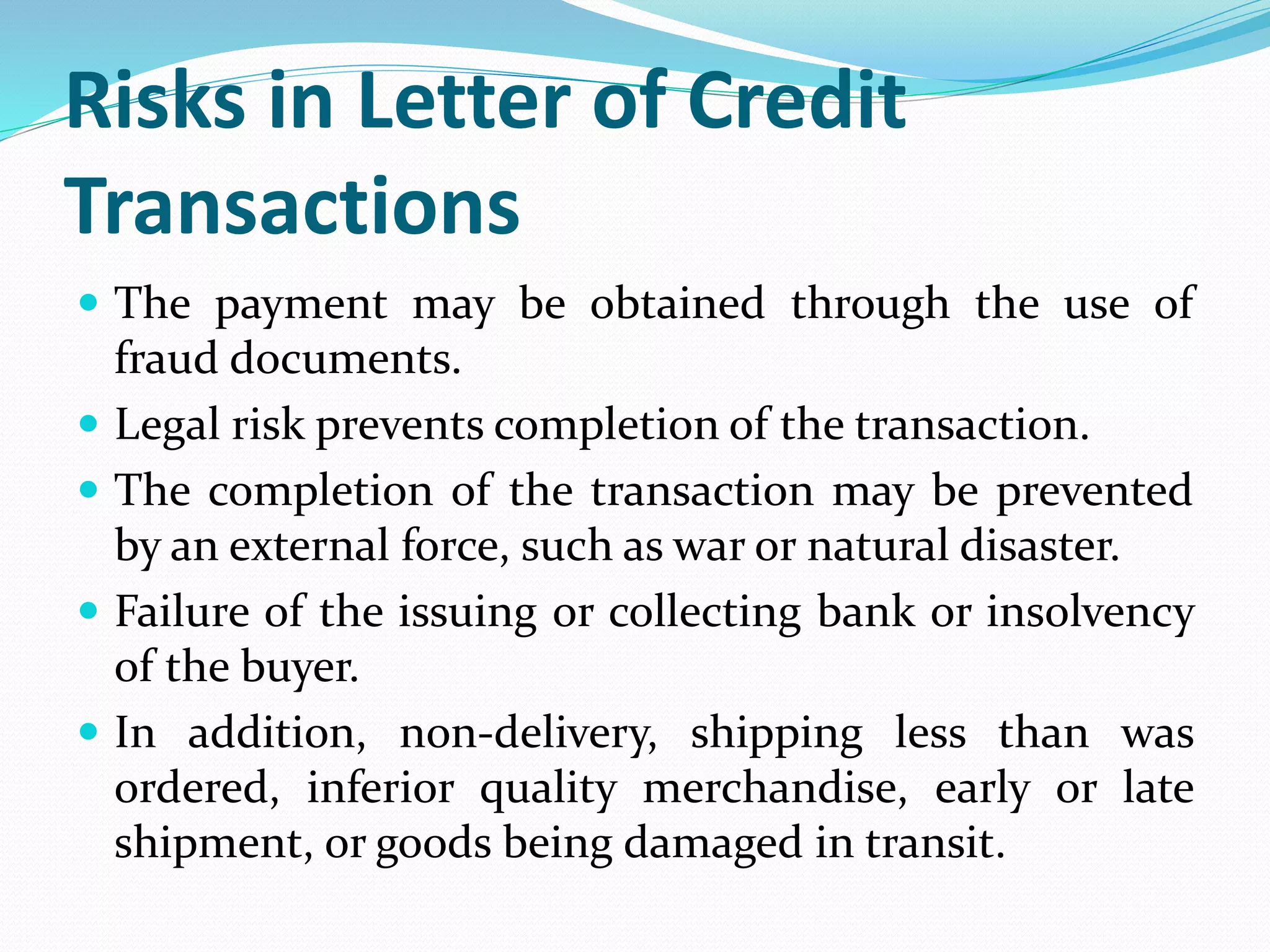 Risks in Letter of Credit
Transactions
 The payment may be obtained through the use of
fraud documents.
 Legal risk prevents completion of the transaction.
 The completion of the transaction may be prevented
by an external force, such as war or natural disaster.
 Failure of the issuing or collecting bank or insolvency
of the buyer.
 In addition, non-delivery, shipping less than was
ordered, inferior quality merchandise, early or late
shipment, or goods being damaged in transit.
 