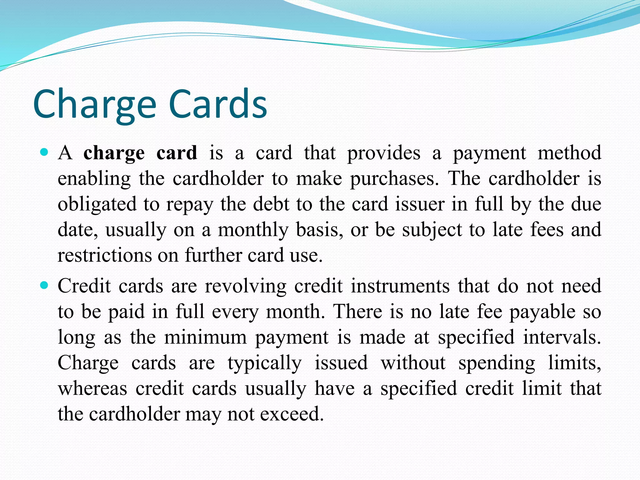 Charge Cards
 A charge card is a card that provides a payment method
enabling the cardholder to make purchases. The cardholder is
obligated to repay the debt to the card issuer in full by the due
date, usually on a monthly basis, or be subject to late fees and
restrictions on further card use.
 Credit cards are revolving credit instruments that do not need
to be paid in full every month. There is no late fee payable so
long as the minimum payment is made at specified intervals.
Charge cards are typically issued without spending limits,
whereas credit cards usually have a specified credit limit that
the cardholder may not exceed.
 