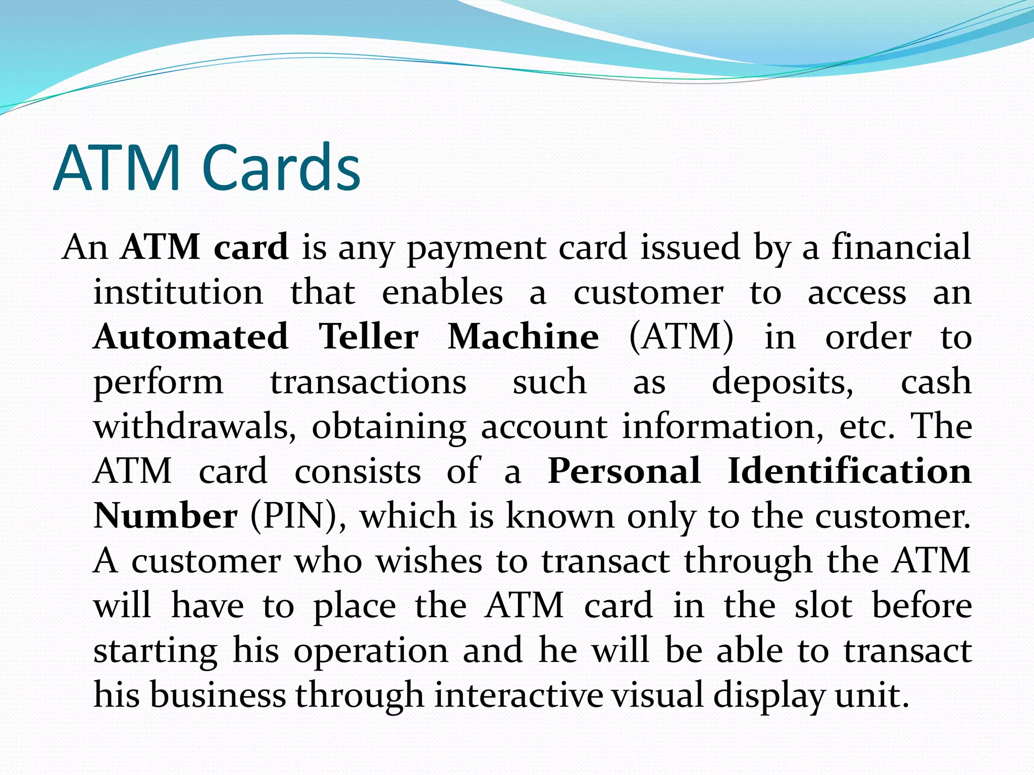 ATM Cards
An ATM card is any payment card issued by a financial
institution that enables a customer to access an
Automated Teller Machine (ATM) in order to
perform transactions such as deposits, cash
withdrawals, obtaining account information, etc. The
ATM card consists of a Personal Identification
Number (PIN), which is known only to the customer.
A customer who wishes to transact through the ATM
will have to place the ATM card in the slot before
starting his operation and he will be able to transact
his business through interactive visual display unit.
 