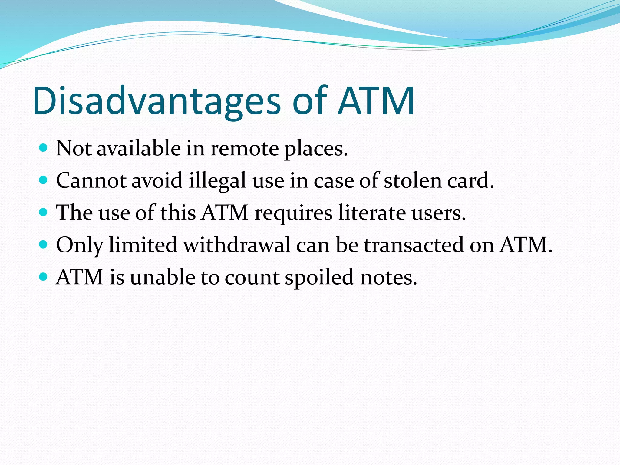 Disadvantages of ATM
 Not available in remote places.
 Cannot avoid illegal use in case of stolen card.
 The use of this ATM requires literate users.
 Only limited withdrawal can be transacted on ATM.
 ATM is unable to count spoiled notes.
 