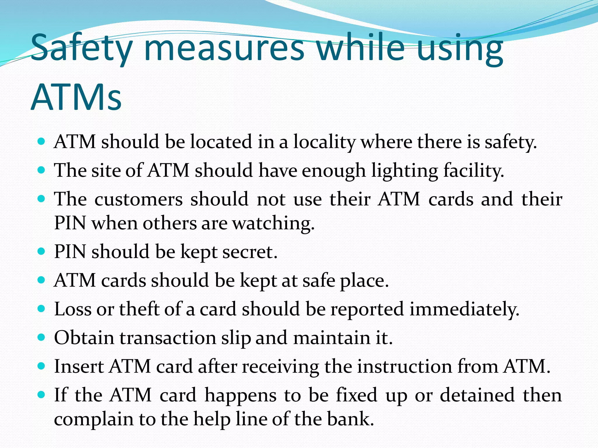 Safety measures while using
ATMs
 ATM should be located in a locality where there is safety.
 The site of ATM should have enough lighting facility.
 The customers should not use their ATM cards and their
PIN when others are watching.
 PIN should be kept secret.
 ATM cards should be kept at safe place.
 Loss or theft of a card should be reported immediately.
 Obtain transaction slip and maintain it.
 Insert ATM card after receiving the instruction from ATM.
 If the ATM card happens to be fixed up or detained then
complain to the help line of the bank.
 