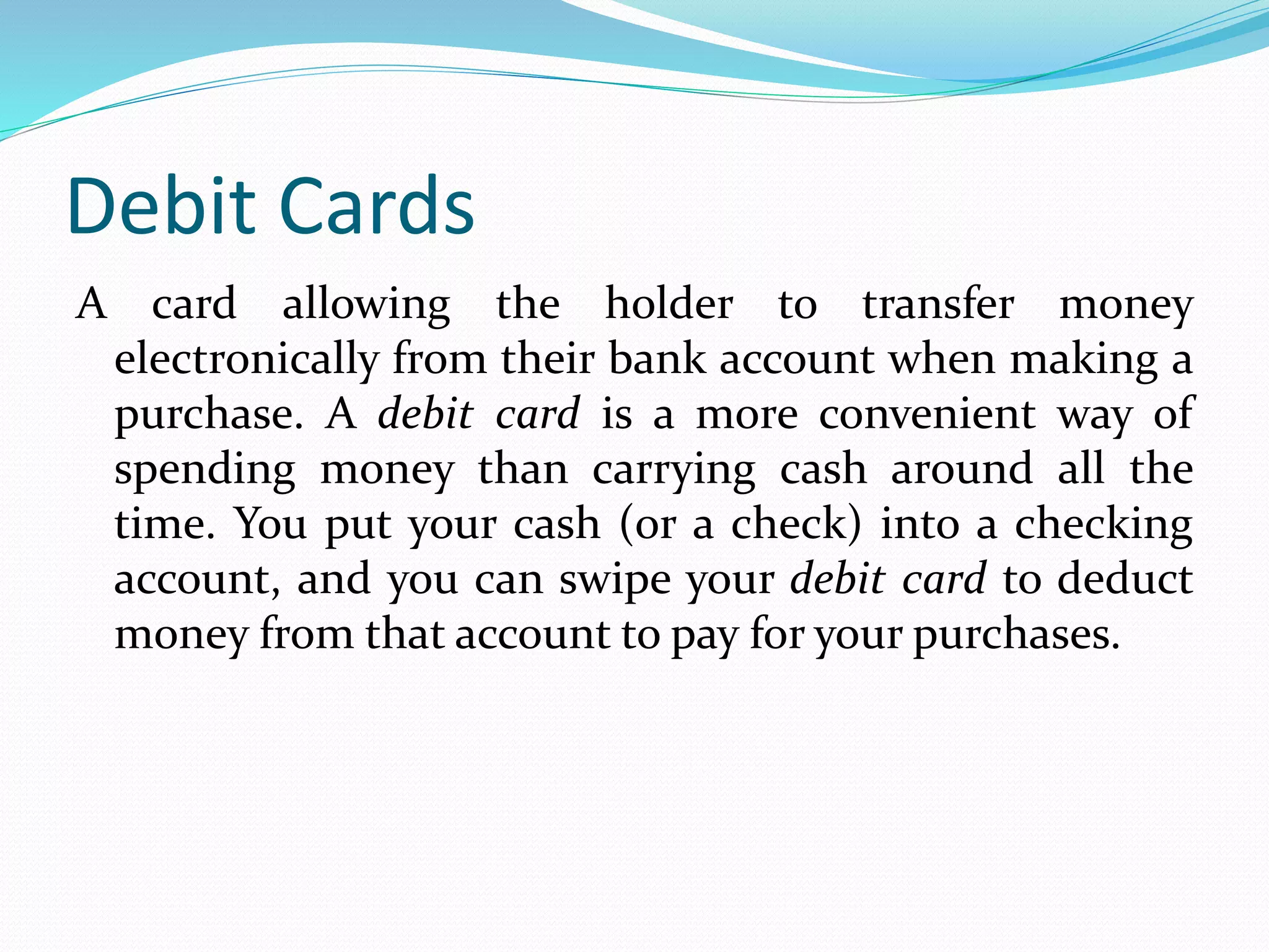 Debit Cards
A card allowing the holder to transfer money
electronically from their bank account when making a
purchase. A debit card is a more convenient way of
spending money than carrying cash around all the
time. You put your cash (or a check) into a checking
account, and you can swipe your debit card to deduct
money from that account to pay for your purchases.
 
