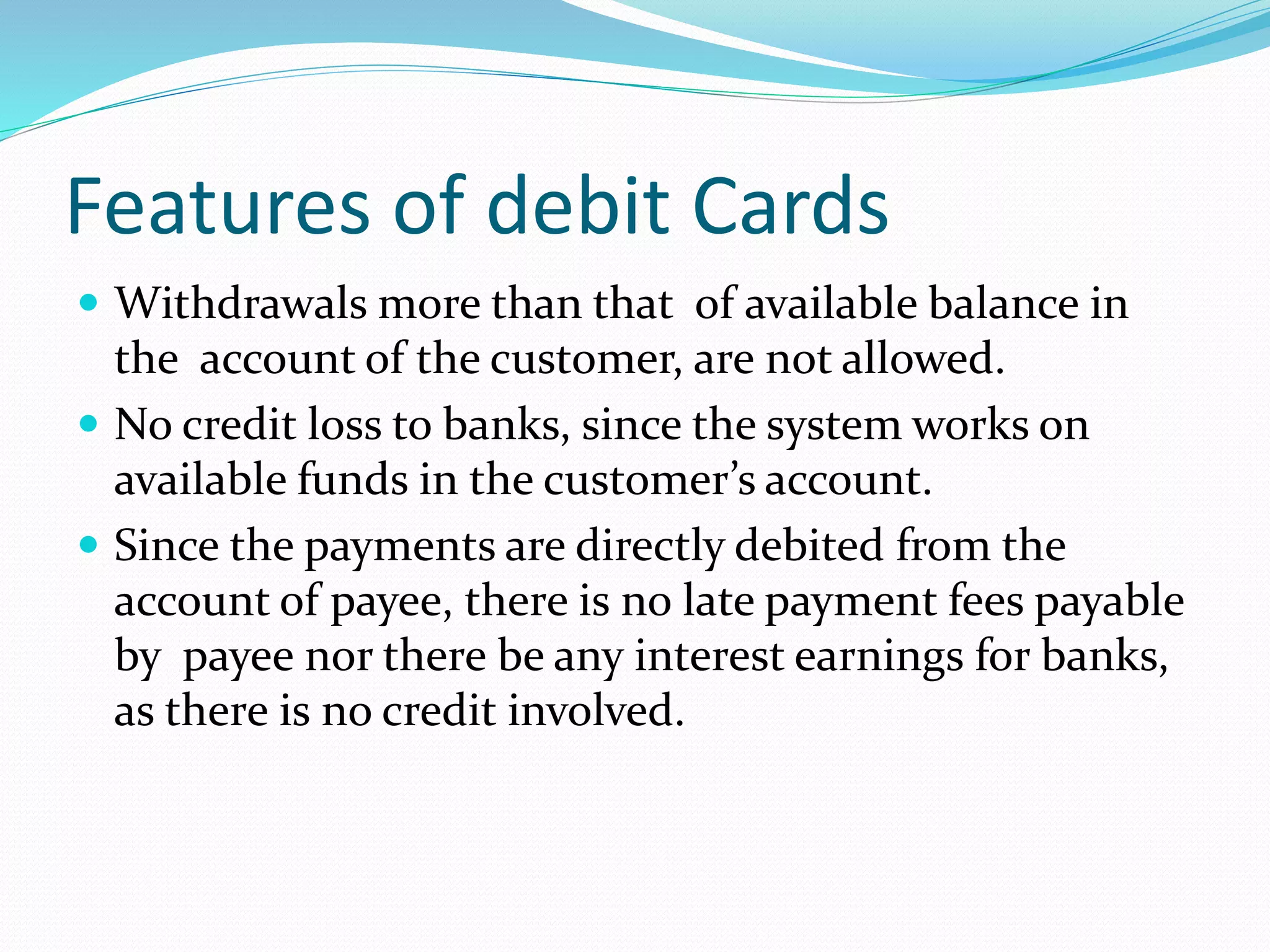 Features of debit Cards
 Withdrawals more than that of available balance in
the account of the customer, are not allowed.
 No credit loss to banks, since the system works on
available funds in the customer’s account.
 Since the payments are directly debited from the
account of payee, there is no late payment fees payable
by payee nor there be any interest earnings for banks,
as there is no credit involved.
 