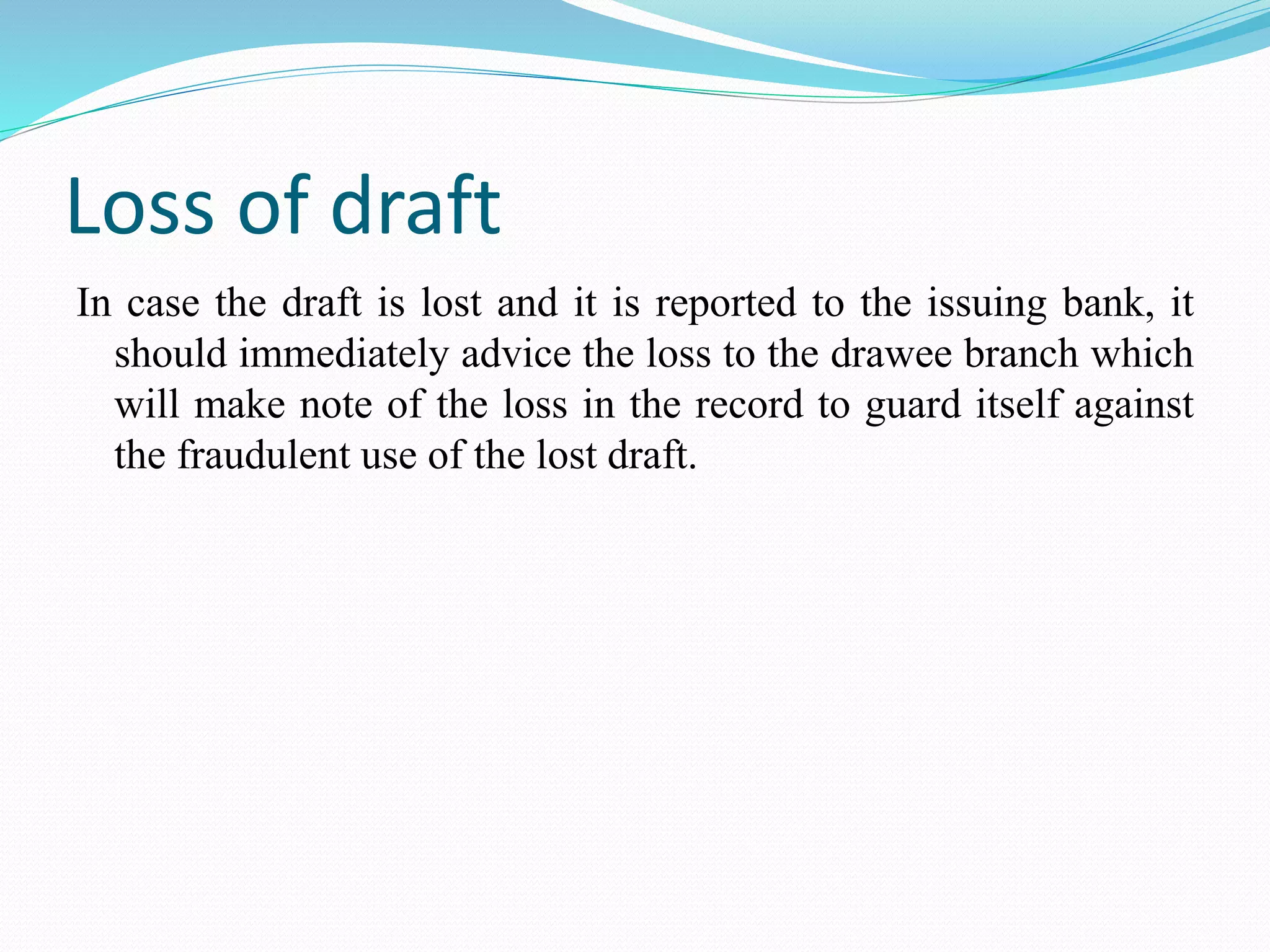 Loss of draft
In case the draft is lost and it is reported to the issuing bank, it
should immediately advice the loss to the drawee branch which
will make note of the loss in the record to guard itself against
the fraudulent use of the lost draft.
 