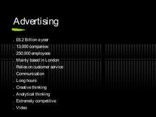 Advertising
. £6.2 Billion a year
. 13,000 companies
. 250,000 employees
. Mainly based in London
. Relies on customer service
. Communication
. Long hours
. Creative thinking
. Analytical thinking
. Extremely competitive
. Video
 