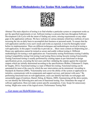 Different Methodologies For Testing Web Application Testing
Abstract The main objective of testing is to find whether a particular system or component works as
per the specified requirements or not. Software testing is a process that runs throughout Software
Development Life Cycle with the intent of finding any errors, missing requirements or any other
gaps in the application software. We have websites in various domains which have millions of users
accessing the site on daily basis to accomplish their business or personal needs. To ensure that the
web application satisfies every user's needs and works as expected, it must be thoroughly tested
before its implementation. There are different techniques and methodologies involved in testing a
web application. In this paper I would like to provide an ... Show more content on Helpwriting.net ...
Hence any application cannot be termed as secure and usable without testing it. Different
methodologies for testing a web application are: Functionality testing Performance testing Usability
testing Compatibility testing Unit testing Load testing Stress testing Security testing Functionality
Testing Functional testing is usually performed by creating inputs as per functional or design
specifications given, executing the test cases and then validating the outputs against the expected
outputs which are initially determined according to the specifications (Walker, ElshennawY, Gupta,
& Vaughn, 2012). Functional testing is a type of Black box testing. Functional testing can be
automated for most of the cases by which the user intervention can be minimized. According to
Stackpole & Hanrion (2008), "Functionality tests cover the ability of the system or application to
initialize, communicate with its components and support services, and interact with users." By
performing functional tests on web applications, users can identify bad links on web pages and
unreachable pages (Casteleyn, Daniel, Dolog, & Matera, 2009). Summarizing all the above points,
we can identify the following pros and cons of functional testing. Pros: Stimulates the usage of
software application. Does not make system specific assumptions. Cons: Scope for unnecessary
testing. Might miss some of the logical errors. Performance Testing Web
... Get more on HelpWriting.net ...
 