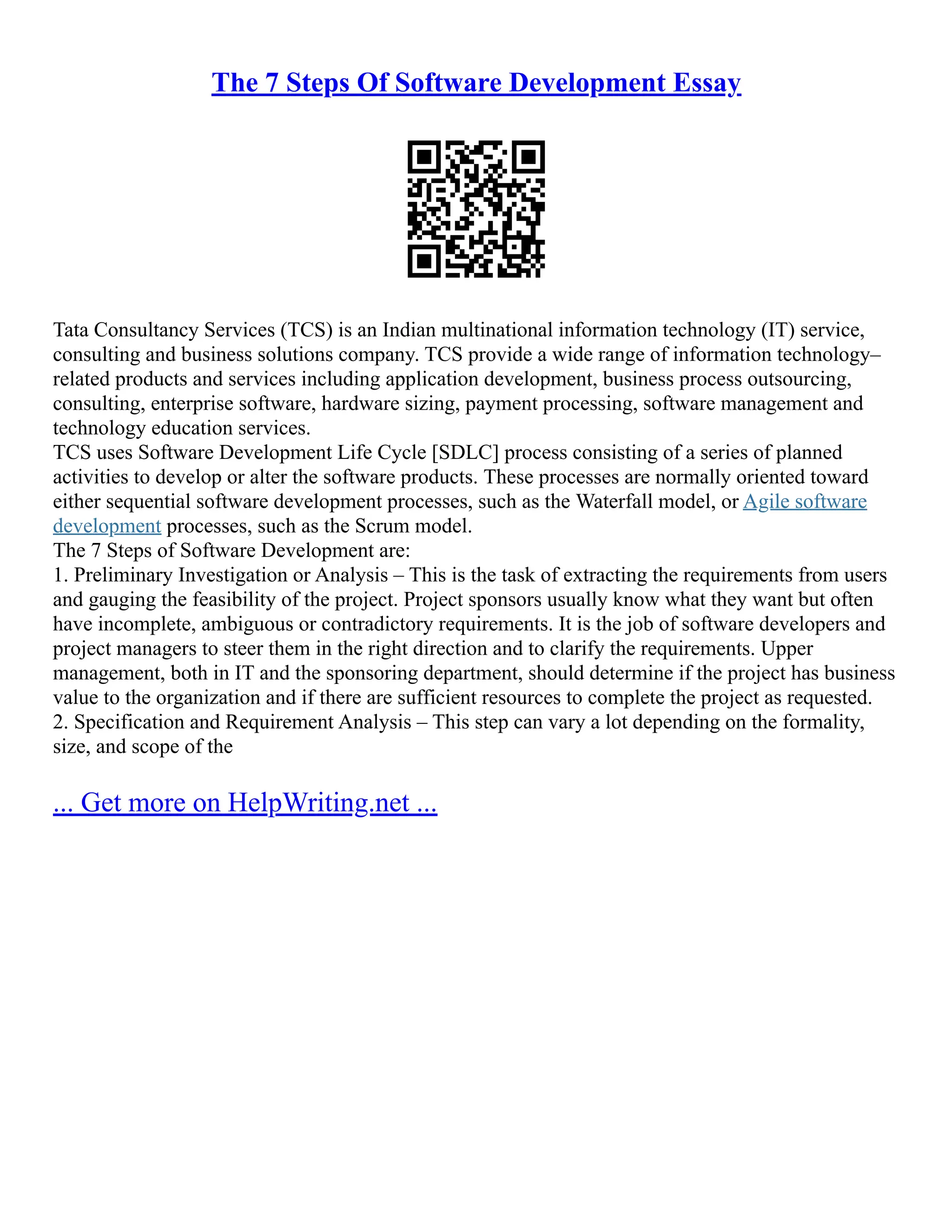 The 7 Steps Of Software Development Essay
Tata Consultancy Services (TCS) is an Indian multinational information technology (IT) service,
consulting and business solutions company. TCS provide a wide range of information technology–
related products and services including application development, business process outsourcing,
consulting, enterprise software, hardware sizing, payment processing, software management and
technology education services.
TCS uses Software Development Life Cycle [SDLC] process consisting of a series of planned
activities to develop or alter the software products. These processes are normally oriented toward
either sequential software development processes, such as the Waterfall model, or Agile software
development processes, such as the Scrum model.
The 7 Steps of Software Development are:
1. Preliminary Investigation or Analysis – This is the task of extracting the requirements from users
and gauging the feasibility of the project. Project sponsors usually know what they want but often
have incomplete, ambiguous or contradictory requirements. It is the job of software developers and
project managers to steer them in the right direction and to clarify the requirements. Upper
management, both in IT and the sponsoring department, should determine if the project has business
value to the organization and if there are sufficient resources to complete the project as requested.
2. Specification and Requirement Analysis – This step can vary a lot depending on the formality,
size, and scope of the
... Get more on HelpWriting.net ...
 