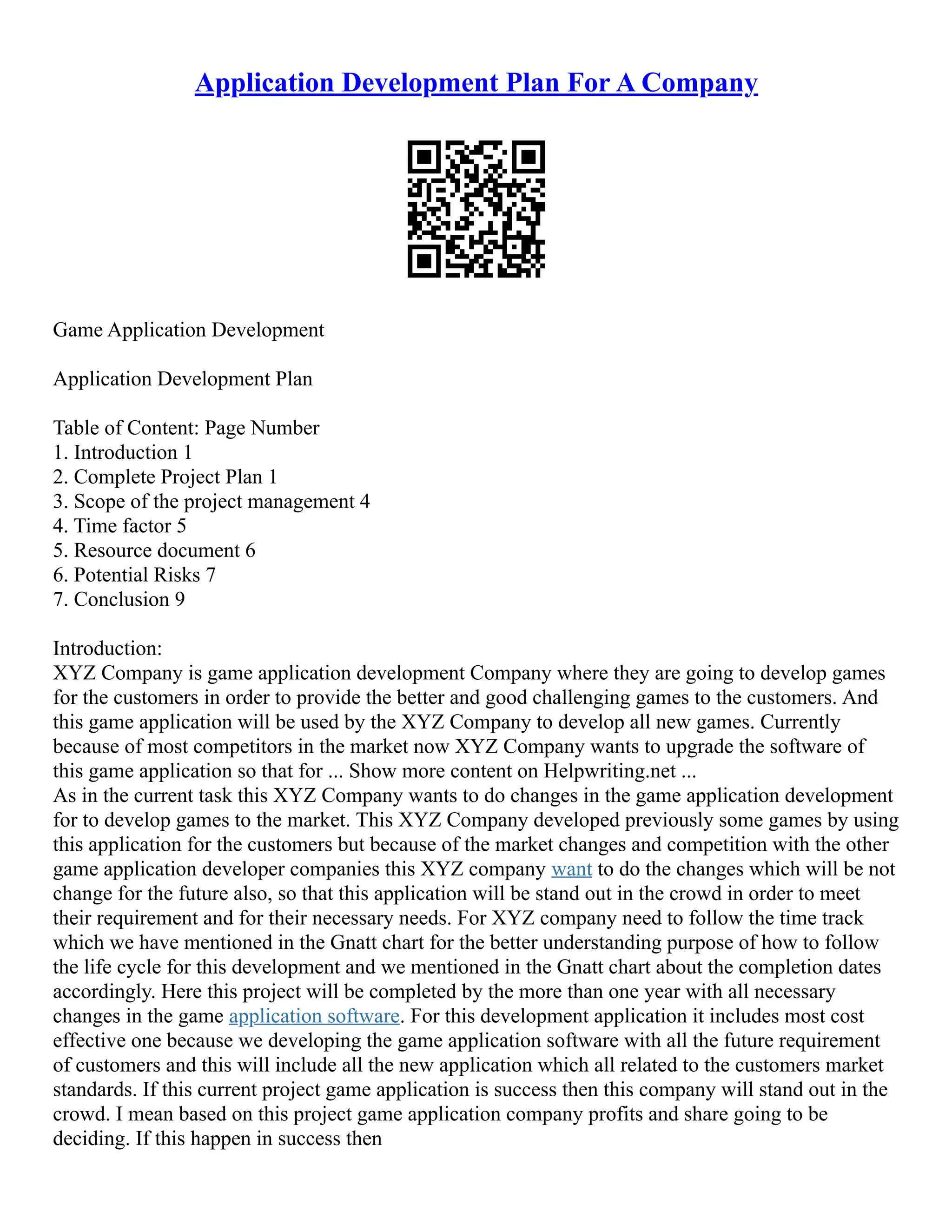 Application Development Plan For A Company
Game Application Development
Application Development Plan
Table of Content: Page Number
1. Introduction 1
2. Complete Project Plan 1
3. Scope of the project management 4
4. Time factor 5
5. Resource document 6
6. Potential Risks 7
7. Conclusion 9
Introduction:
XYZ Company is game application development Company where they are going to develop games
for the customers in order to provide the better and good challenging games to the customers. And
this game application will be used by the XYZ Company to develop all new games. Currently
because of most competitors in the market now XYZ Company wants to upgrade the software of
this game application so that for ... Show more content on Helpwriting.net ...
As in the current task this XYZ Company wants to do changes in the game application development
for to develop games to the market. This XYZ Company developed previously some games by using
this application for the customers but because of the market changes and competition with the other
game application developer companies this XYZ company want to do the changes which will be not
change for the future also, so that this application will be stand out in the crowd in order to meet
their requirement and for their necessary needs. For XYZ company need to follow the time track
which we have mentioned in the Gnatt chart for the better understanding purpose of how to follow
the life cycle for this development and we mentioned in the Gnatt chart about the completion dates
accordingly. Here this project will be completed by the more than one year with all necessary
changes in the game application software. For this development application it includes most cost
effective one because we developing the game application software with all the future requirement
of customers and this will include all the new application which all related to the customers market
standards. If this current project game application is success then this company will stand out in the
crowd. I mean based on this project game application company profits and share going to be
deciding. If this happen in success then
 