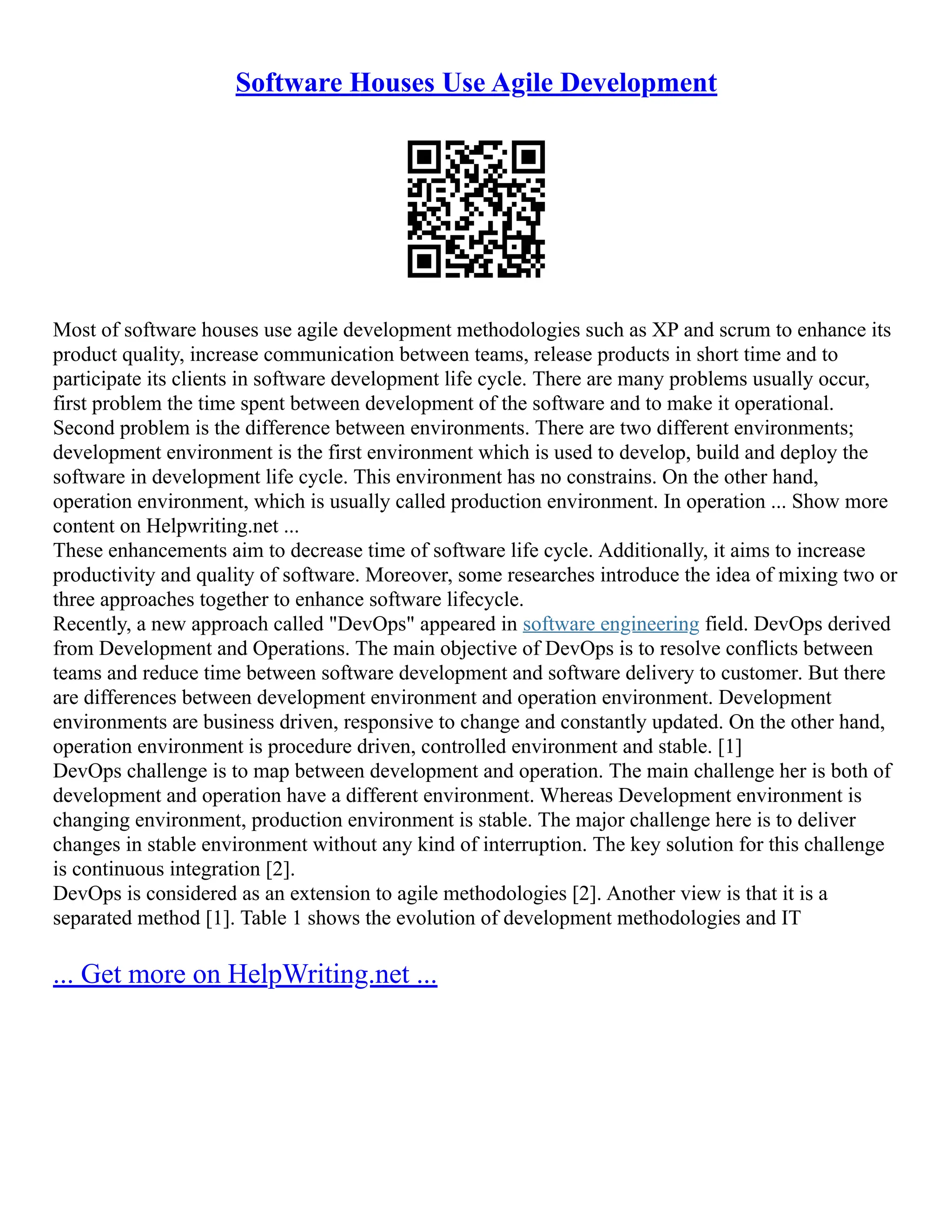 Software Houses Use Agile Development
Most of software houses use agile development methodologies such as XP and scrum to enhance its
product quality, increase communication between teams, release products in short time and to
participate its clients in software development life cycle. There are many problems usually occur,
first problem the time spent between development of the software and to make it operational.
Second problem is the difference between environments. There are two different environments;
development environment is the first environment which is used to develop, build and deploy the
software in development life cycle. This environment has no constrains. On the other hand,
operation environment, which is usually called production environment. In operation ... Show more
content on Helpwriting.net ...
These enhancements aim to decrease time of software life cycle. Additionally, it aims to increase
productivity and quality of software. Moreover, some researches introduce the idea of mixing two or
three approaches together to enhance software lifecycle.
Recently, a new approach called "DevOps" appeared in software engineering field. DevOps derived
from Development and Operations. The main objective of DevOps is to resolve conflicts between
teams and reduce time between software development and software delivery to customer. But there
are differences between development environment and operation environment. Development
environments are business driven, responsive to change and constantly updated. On the other hand,
operation environment is procedure driven, controlled environment and stable. [1]
DevOps challenge is to map between development and operation. The main challenge her is both of
development and operation have a different environment. Whereas Development environment is
changing environment, production environment is stable. The major challenge here is to deliver
changes in stable environment without any kind of interruption. The key solution for this challenge
is continuous integration [2].
DevOps is considered as an extension to agile methodologies [2]. Another view is that it is a
separated method [1]. Table 1 shows the evolution of development methodologies and IT
... Get more on HelpWriting.net ...
 