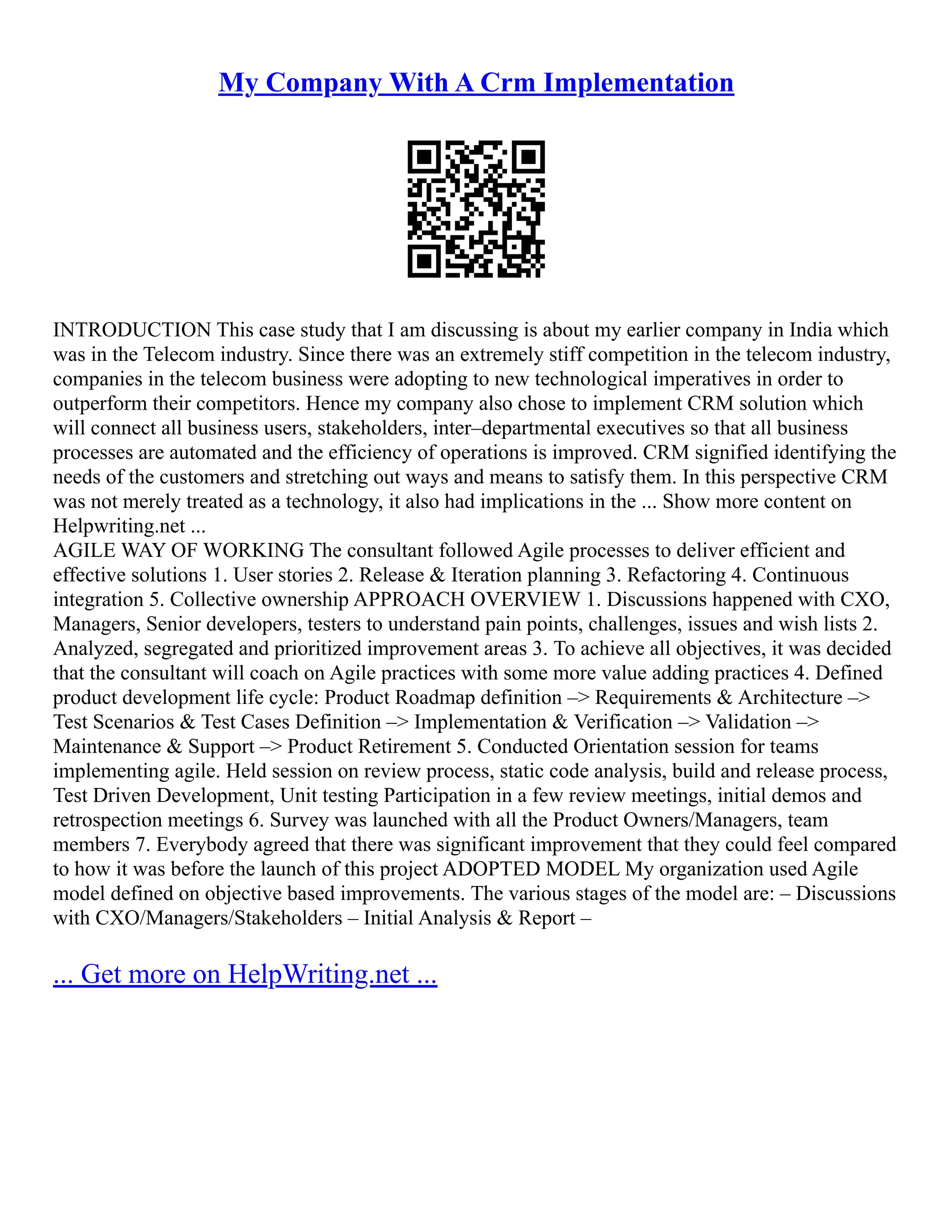 My Company With A Crm Implementation
INTRODUCTION This case study that I am discussing is about my earlier company in India which
was in the Telecom industry. Since there was an extremely stiff competition in the telecom industry,
companies in the telecom business were adopting to new technological imperatives in order to
outperform their competitors. Hence my company also chose to implement CRM solution which
will connect all business users, stakeholders, inter–departmental executives so that all business
processes are automated and the efficiency of operations is improved. CRM signified identifying the
needs of the customers and stretching out ways and means to satisfy them. In this perspective CRM
was not merely treated as a technology, it also had implications in the ... Show more content on
Helpwriting.net ...
AGILE WAY OF WORKING The consultant followed Agile processes to deliver efficient and
effective solutions 1. User stories 2. Release & Iteration planning 3. Refactoring 4. Continuous
integration 5. Collective ownership APPROACH OVERVIEW 1. Discussions happened with CXO,
Managers, Senior developers, testers to understand pain points, challenges, issues and wish lists 2.
Analyzed, segregated and prioritized improvement areas 3. To achieve all objectives, it was decided
that the consultant will coach on Agile practices with some more value adding practices 4. Defined
product development life cycle: Product Roadmap definition –> Requirements & Architecture –>
Test Scenarios & Test Cases Definition –> Implementation & Verification –> Validation –>
Maintenance & Support –> Product Retirement 5. Conducted Orientation session for teams
implementing agile. Held session on review process, static code analysis, build and release process,
Test Driven Development, Unit testing Participation in a few review meetings, initial demos and
retrospection meetings 6. Survey was launched with all the Product Owners/Managers, team
members 7. Everybody agreed that there was significant improvement that they could feel compared
to how it was before the launch of this project ADOPTED MODEL My organization used Agile
model defined on objective based improvements. The various stages of the model are: – Discussions
with CXO/Managers/Stakeholders – Initial Analysis & Report –
... Get more on HelpWriting.net ...
 