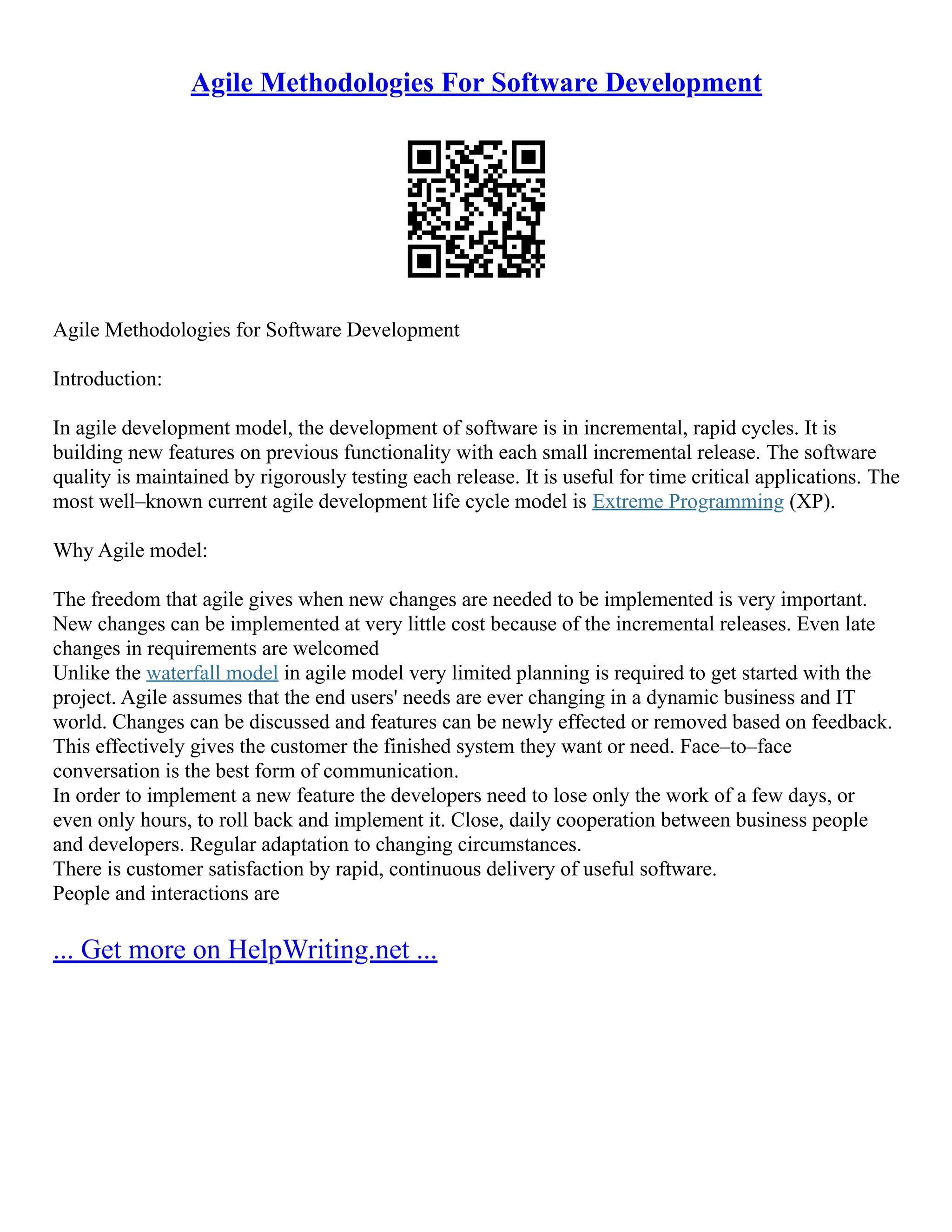 Agile Methodologies For Software Development
Agile Methodologies for Software Development
Introduction:
In agile development model, the development of software is in incremental, rapid cycles. It is
building new features on previous functionality with each small incremental release. The software
quality is maintained by rigorously testing each release. It is useful for time critical applications. The
most well–known current agile development life cycle model is Extreme Programming (XP).
Why Agile model:
The freedom that agile gives when new changes are needed to be implemented is very important.
New changes can be implemented at very little cost because of the incremental releases. Even late
changes in requirements are welcomed
Unlike the waterfall model in agile model very limited planning is required to get started with the
project. Agile assumes that the end users' needs are ever changing in a dynamic business and IT
world. Changes can be discussed and features can be newly effected or removed based on feedback.
This effectively gives the customer the finished system they want or need. Face–to–face
conversation is the best form of communication.
In order to implement a new feature the developers need to lose only the work of a few days, or
even only hours, to roll back and implement it. Close, daily cooperation between business people
and developers. Regular adaptation to changing circumstances.
There is customer satisfaction by rapid, continuous delivery of useful software.
People and interactions are
... Get more on HelpWriting.net ...
 