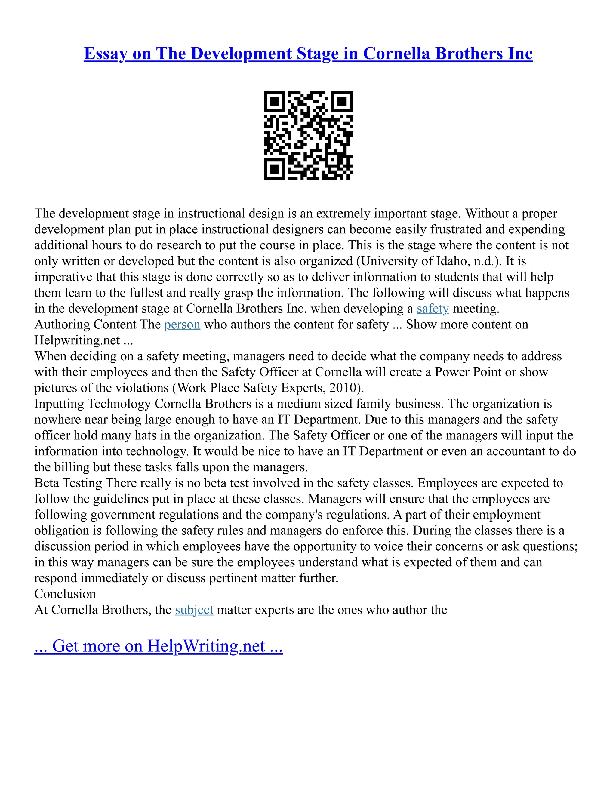 Essay on The Development Stage in Cornella Brothers Inc
The development stage in instructional design is an extremely important stage. Without a proper
development plan put in place instructional designers can become easily frustrated and expending
additional hours to do research to put the course in place. This is the stage where the content is not
only written or developed but the content is also organized (University of Idaho, n.d.). It is
imperative that this stage is done correctly so as to deliver information to students that will help
them learn to the fullest and really grasp the information. The following will discuss what happens
in the development stage at Cornella Brothers Inc. when developing a safety meeting.
Authoring Content The person who authors the content for safety ... Show more content on
Helpwriting.net ...
When deciding on a safety meeting, managers need to decide what the company needs to address
with their employees and then the Safety Officer at Cornella will create a Power Point or show
pictures of the violations (Work Place Safety Experts, 2010).
Inputting Technology Cornella Brothers is a medium sized family business. The organization is
nowhere near being large enough to have an IT Department. Due to this managers and the safety
officer hold many hats in the organization. The Safety Officer or one of the managers will input the
information into technology. It would be nice to have an IT Department or even an accountant to do
the billing but these tasks falls upon the managers.
Beta Testing There really is no beta test involved in the safety classes. Employees are expected to
follow the guidelines put in place at these classes. Managers will ensure that the employees are
following government regulations and the company's regulations. A part of their employment
obligation is following the safety rules and managers do enforce this. During the classes there is a
discussion period in which employees have the opportunity to voice their concerns or ask questions;
in this way managers can be sure the employees understand what is expected of them and can
respond immediately or discuss pertinent matter further.
Conclusion
At Cornella Brothers, the subject matter experts are the ones who author the
... Get more on HelpWriting.net ...
 