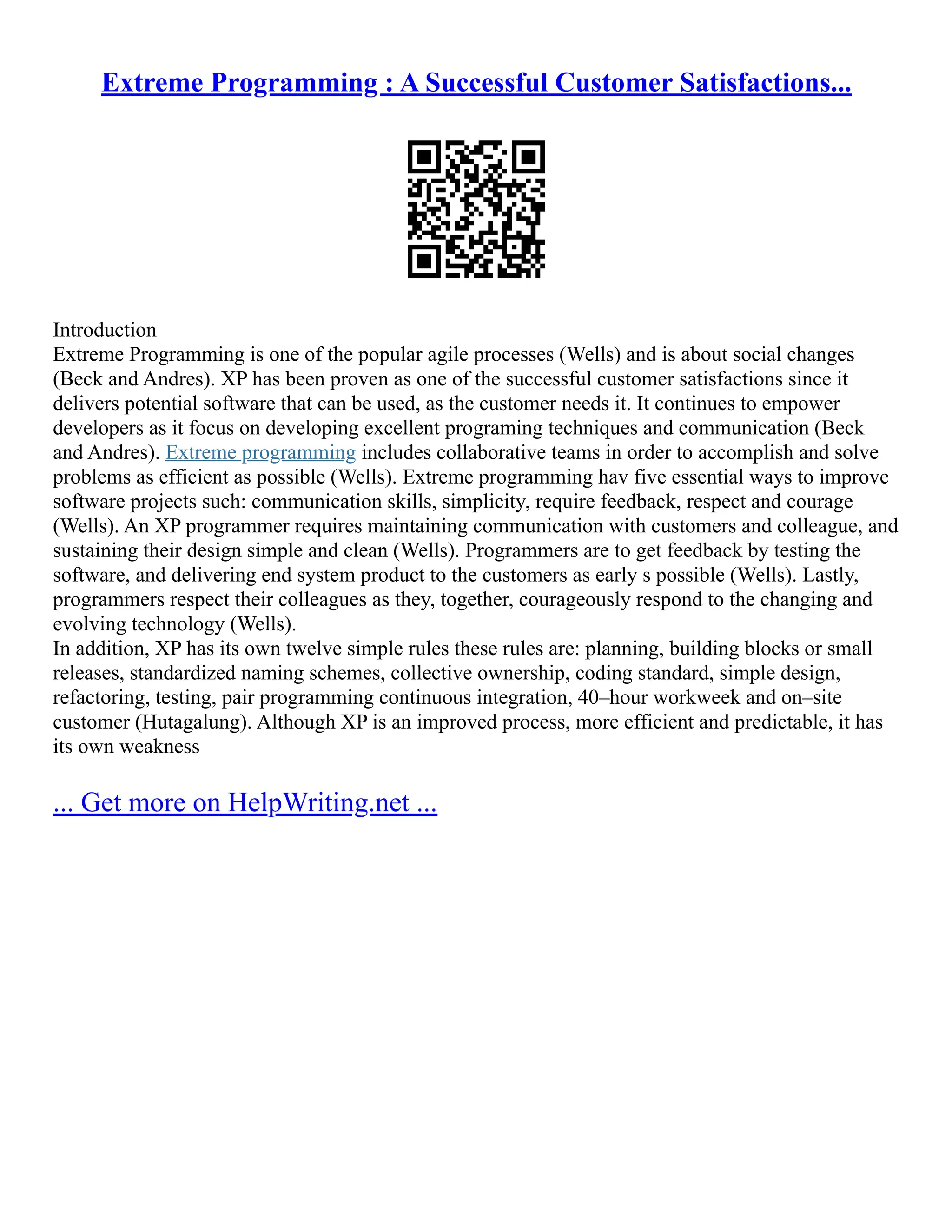 Extreme Programming : A Successful Customer Satisfactions...
Introduction
Extreme Programming is one of the popular agile processes (Wells) and is about social changes
(Beck and Andres). XP has been proven as one of the successful customer satisfactions since it
delivers potential software that can be used, as the customer needs it. It continues to empower
developers as it focus on developing excellent programing techniques and communication (Beck
and Andres). Extreme programming includes collaborative teams in order to accomplish and solve
problems as efficient as possible (Wells). Extreme programming hav five essential ways to improve
software projects such: communication skills, simplicity, require feedback, respect and courage
(Wells). An XP programmer requires maintaining communication with customers and colleague, and
sustaining their design simple and clean (Wells). Programmers are to get feedback by testing the
software, and delivering end system product to the customers as early s possible (Wells). Lastly,
programmers respect their colleagues as they, together, courageously respond to the changing and
evolving technology (Wells).
In addition, XP has its own twelve simple rules these rules are: planning, building blocks or small
releases, standardized naming schemes, collective ownership, coding standard, simple design,
refactoring, testing, pair programming continuous integration, 40–hour workweek and on–site
customer (Hutagalung). Although XP is an improved process, more efficient and predictable, it has
its own weakness
... Get more on HelpWriting.net ...
 