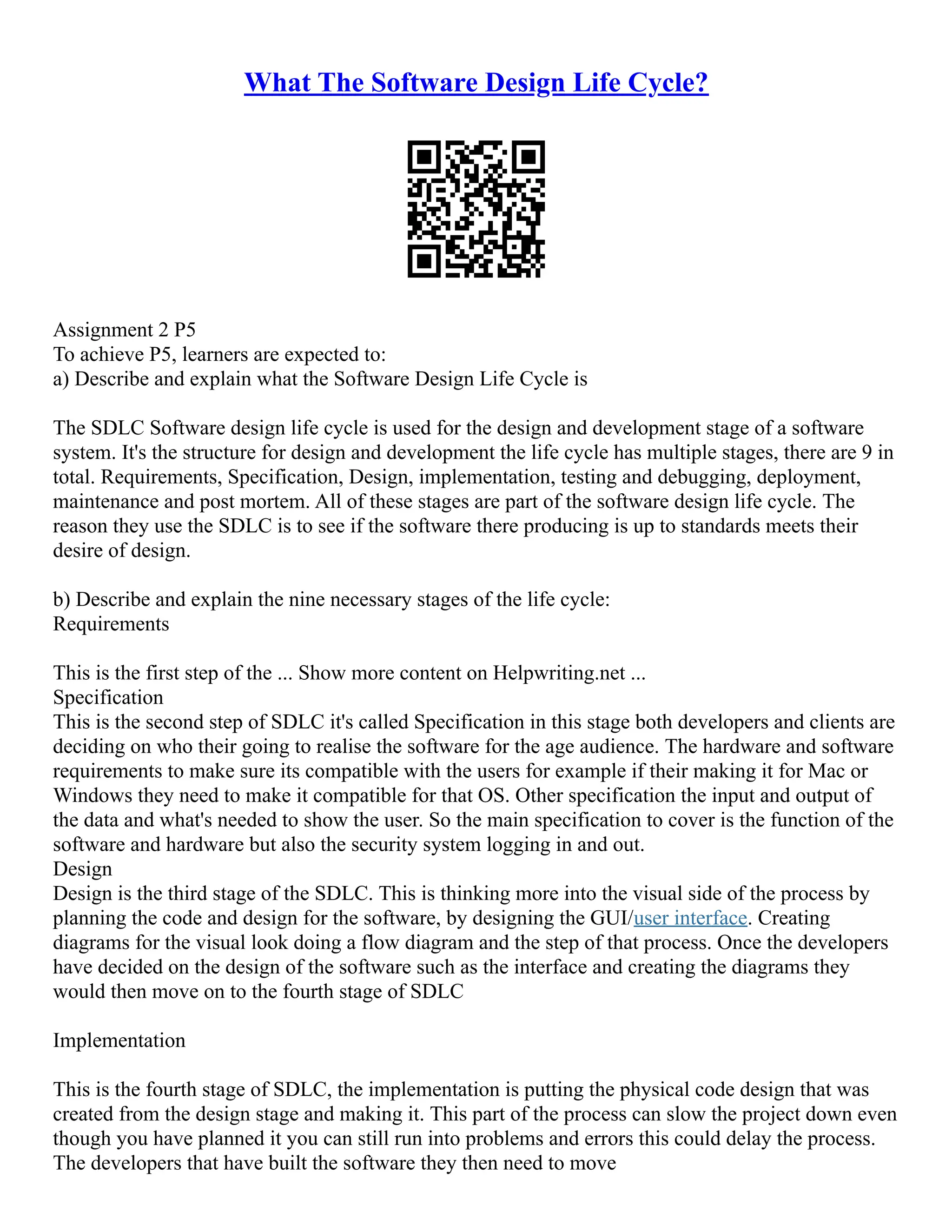 What The Software Design Life Cycle?
Assignment 2 P5
To achieve P5, learners are expected to:
a) Describe and explain what the Software Design Life Cycle is
The SDLC Software design life cycle is used for the design and development stage of a software
system. It's the structure for design and development the life cycle has multiple stages, there are 9 in
total. Requirements, Specification, Design, implementation, testing and debugging, deployment,
maintenance and post mortem. All of these stages are part of the software design life cycle. The
reason they use the SDLC is to see if the software there producing is up to standards meets their
desire of design.
b) Describe and explain the nine necessary stages of the life cycle:
Requirements
This is the first step of the ... Show more content on Helpwriting.net ...
Specification
This is the second step of SDLC it's called Specification in this stage both developers and clients are
deciding on who their going to realise the software for the age audience. The hardware and software
requirements to make sure its compatible with the users for example if their making it for Mac or
Windows they need to make it compatible for that OS. Other specification the input and output of
the data and what's needed to show the user. So the main specification to cover is the function of the
software and hardware but also the security system logging in and out.
Design
Design is the third stage of the SDLC. This is thinking more into the visual side of the process by
planning the code and design for the software, by designing the GUI/user interface. Creating
diagrams for the visual look doing a flow diagram and the step of that process. Once the developers
have decided on the design of the software such as the interface and creating the diagrams they
would then move on to the fourth stage of SDLC
Implementation
This is the fourth stage of SDLC, the implementation is putting the physical code design that was
created from the design stage and making it. This part of the process can slow the project down even
though you have planned it you can still run into problems and errors this could delay the process.
The developers that have built the software they then need to move
 
