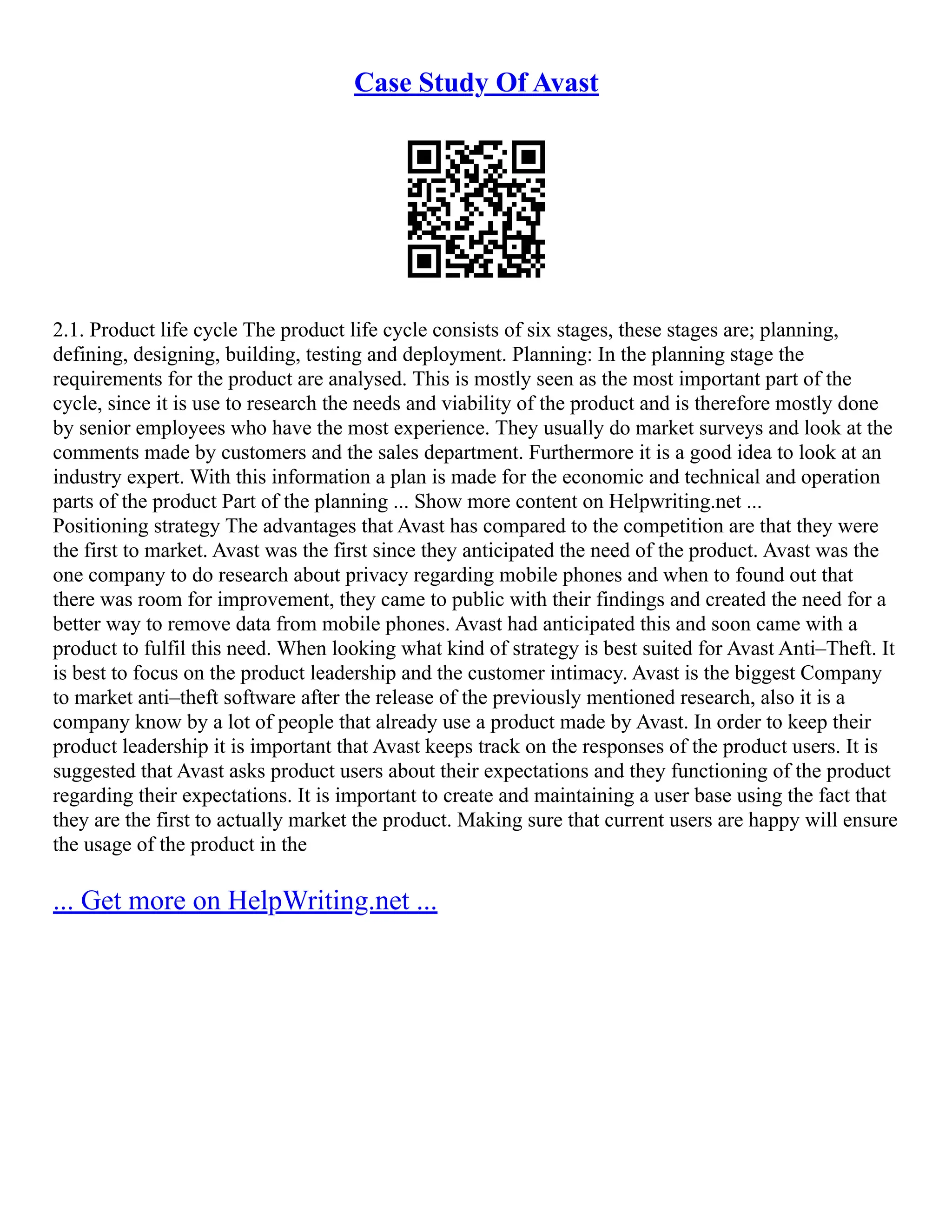 Case Study Of Avast
2.1. Product life cycle The product life cycle consists of six stages, these stages are; planning,
defining, designing, building, testing and deployment. Planning: In the planning stage the
requirements for the product are analysed. This is mostly seen as the most important part of the
cycle, since it is use to research the needs and viability of the product and is therefore mostly done
by senior employees who have the most experience. They usually do market surveys and look at the
comments made by customers and the sales department. Furthermore it is a good idea to look at an
industry expert. With this information a plan is made for the economic and technical and operation
parts of the product Part of the planning ... Show more content on Helpwriting.net ...
Positioning strategy The advantages that Avast has compared to the competition are that they were
the first to market. Avast was the first since they anticipated the need of the product. Avast was the
one company to do research about privacy regarding mobile phones and when to found out that
there was room for improvement, they came to public with their findings and created the need for a
better way to remove data from mobile phones. Avast had anticipated this and soon came with a
product to fulfil this need. When looking what kind of strategy is best suited for Avast Anti–Theft. It
is best to focus on the product leadership and the customer intimacy. Avast is the biggest Company
to market anti–theft software after the release of the previously mentioned research, also it is a
company know by a lot of people that already use a product made by Avast. In order to keep their
product leadership it is important that Avast keeps track on the responses of the product users. It is
suggested that Avast asks product users about their expectations and they functioning of the product
regarding their expectations. It is important to create and maintaining a user base using the fact that
they are the first to actually market the product. Making sure that current users are happy will ensure
the usage of the product in the
... Get more on HelpWriting.net ...
 
