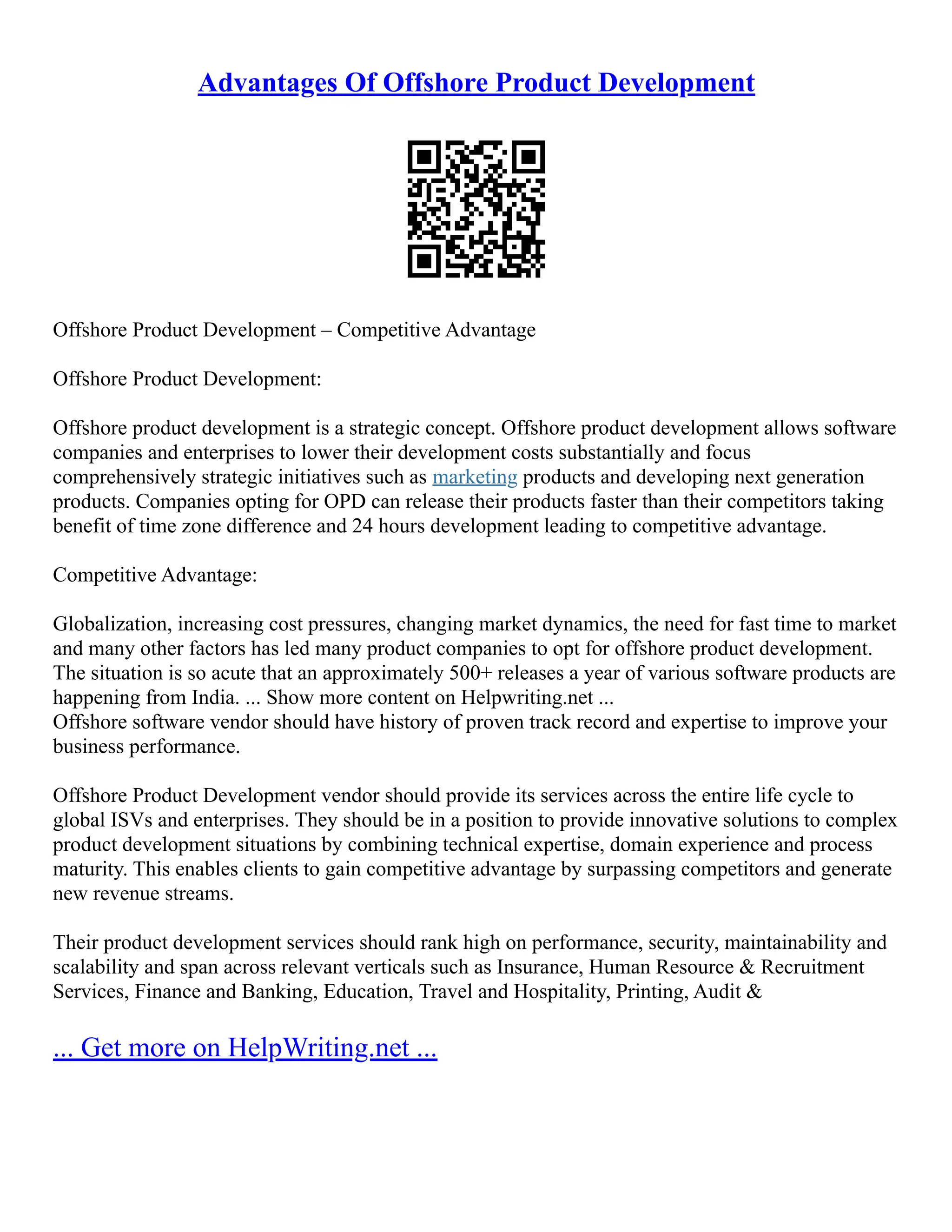 Advantages Of Offshore Product Development
Offshore Product Development – Competitive Advantage
Offshore Product Development:
Offshore product development is a strategic concept. Offshore product development allows software
companies and enterprises to lower their development costs substantially and focus
comprehensively strategic initiatives such as marketing products and developing next generation
products. Companies opting for OPD can release their products faster than their competitors taking
benefit of time zone difference and 24 hours development leading to competitive advantage.
Competitive Advantage:
Globalization, increasing cost pressures, changing market dynamics, the need for fast time to market
and many other factors has led many product companies to opt for offshore product development.
The situation is so acute that an approximately 500+ releases a year of various software products are
happening from India. ... Show more content on Helpwriting.net ...
Offshore software vendor should have history of proven track record and expertise to improve your
business performance.
Offshore Product Development vendor should provide its services across the entire life cycle to
global ISVs and enterprises. They should be in a position to provide innovative solutions to complex
product development situations by combining technical expertise, domain experience and process
maturity. This enables clients to gain competitive advantage by surpassing competitors and generate
new revenue streams.
Their product development services should rank high on performance, security, maintainability and
scalability and span across relevant verticals such as Insurance, Human Resource & Recruitment
Services, Finance and Banking, Education, Travel and Hospitality, Printing, Audit &
... Get more on HelpWriting.net ...
 