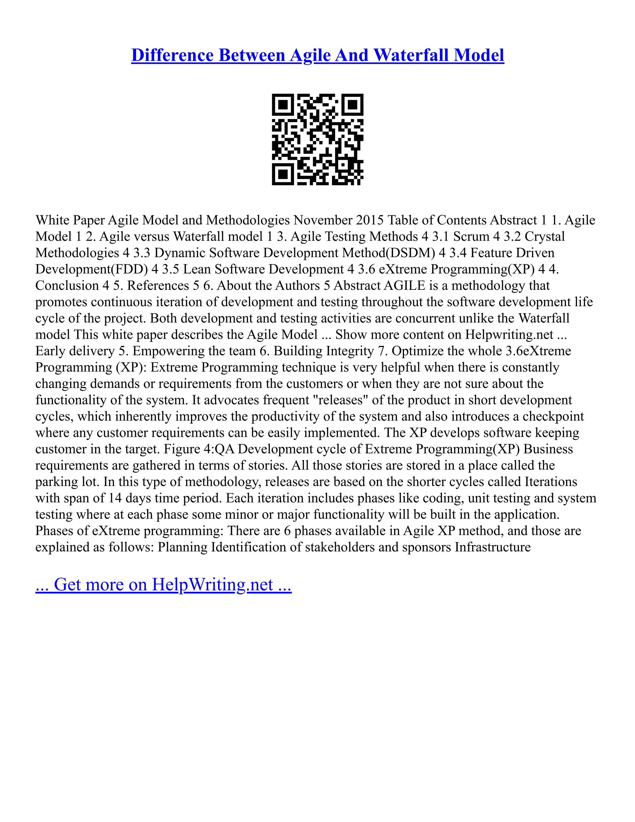 Difference Between Agile And Waterfall Model
White Paper Agile Model and Methodologies November 2015 Table of Contents Abstract 1 1. Agile
Model 1 2. Agile versus Waterfall model 1 3. Agile Testing Methods 4 3.1 Scrum 4 3.2 Crystal
Methodologies 4 3.3 Dynamic Software Development Method(DSDM) 4 3.4 Feature Driven
Development(FDD) 4 3.5 Lean Software Development 4 3.6 eXtreme Programming(XP) 4 4.
Conclusion 4 5. References 5 6. About the Authors 5 Abstract AGILE is a methodology that
promotes continuous iteration of development and testing throughout the software development life
cycle of the project. Both development and testing activities are concurrent unlike the Waterfall
model This white paper describes the Agile Model ... Show more content on Helpwriting.net ...
Early delivery 5. Empowering the team 6. Building Integrity 7. Optimize the whole 3.6eXtreme
Programming (XP): Extreme Programming technique is very helpful when there is constantly
changing demands or requirements from the customers or when they are not sure about the
functionality of the system. It advocates frequent "releases" of the product in short development
cycles, which inherently improves the productivity of the system and also introduces a checkpoint
where any customer requirements can be easily implemented. The XP develops software keeping
customer in the target. Figure 4:QA Development cycle of Extreme Programming(XP) Business
requirements are gathered in terms of stories. All those stories are stored in a place called the
parking lot. In this type of methodology, releases are based on the shorter cycles called Iterations
with span of 14 days time period. Each iteration includes phases like coding, unit testing and system
testing where at each phase some minor or major functionality will be built in the application.
Phases of eXtreme programming: There are 6 phases available in Agile XP method, and those are
explained as follows: Planning Identification of stakeholders and sponsors Infrastructure
... Get more on HelpWriting.net ...
 