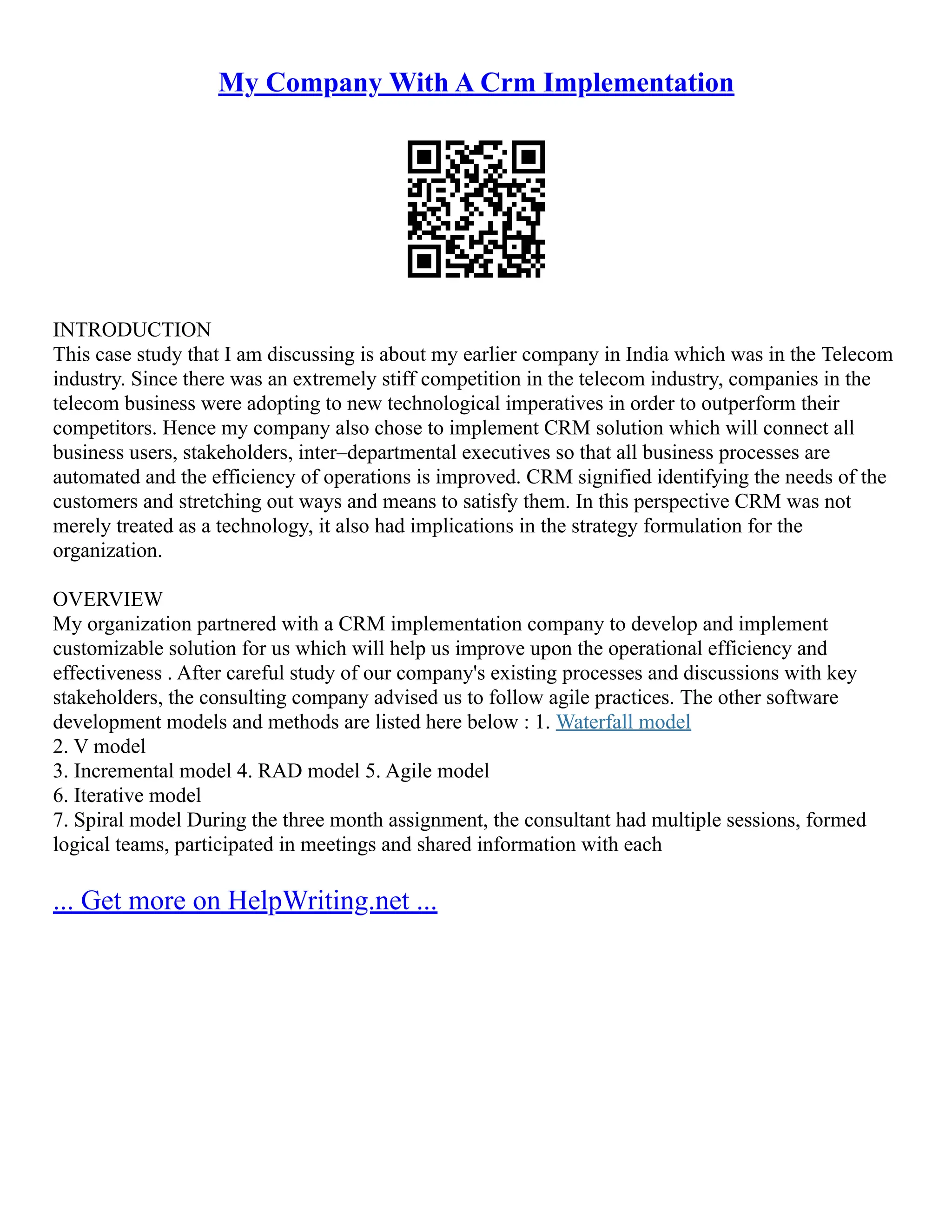 My Company With A Crm Implementation
INTRODUCTION
This case study that I am discussing is about my earlier company in India which was in the Telecom
industry. Since there was an extremely stiff competition in the telecom industry, companies in the
telecom business were adopting to new technological imperatives in order to outperform their
competitors. Hence my company also chose to implement CRM solution which will connect all
business users, stakeholders, inter–departmental executives so that all business processes are
automated and the efficiency of operations is improved. CRM signified identifying the needs of the
customers and stretching out ways and means to satisfy them. In this perspective CRM was not
merely treated as a technology, it also had implications in the strategy formulation for the
organization.
OVERVIEW
My organization partnered with a CRM implementation company to develop and implement
customizable solution for us which will help us improve upon the operational efficiency and
effectiveness . After careful study of our company's existing processes and discussions with key
stakeholders, the consulting company advised us to follow agile practices. The other software
development models and methods are listed here below : 1. Waterfall model
2. V model
3. Incremental model 4. RAD model 5. Agile model
6. Iterative model
7. Spiral model During the three month assignment, the consultant had multiple sessions, formed
logical teams, participated in meetings and shared information with each
... Get more on HelpWriting.net ...
 
