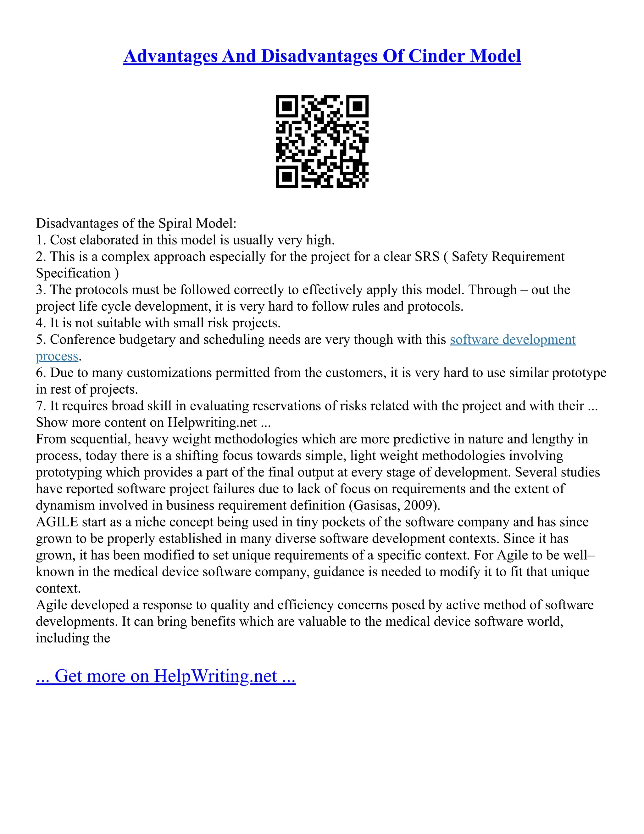 Advantages And Disadvantages Of Cinder Model
Disadvantages of the Spiral Model:
1. Cost elaborated in this model is usually very high.
2. This is a complex approach especially for the project for a clear SRS ( Safety Requirement
Specification )
3. The protocols must be followed correctly to effectively apply this model. Through – out the
project life cycle development, it is very hard to follow rules and protocols.
4. It is not suitable with small risk projects.
5. Conference budgetary and scheduling needs are very though with this software development
process.
6. Due to many customizations permitted from the customers, it is very hard to use similar prototype
in rest of projects.
7. It requires broad skill in evaluating reservations of risks related with the project and with their ...
Show more content on Helpwriting.net ...
From sequential, heavy weight methodologies which are more predictive in nature and lengthy in
process, today there is a shifting focus towards simple, light weight methodologies involving
prototyping which provides a part of the final output at every stage of development. Several studies
have reported software project failures due to lack of focus on requirements and the extent of
dynamism involved in business requirement definition (Gasisas, 2009).
AGILE start as a niche concept being used in tiny pockets of the software company and has since
grown to be properly established in many diverse software development contexts. Since it has
grown, it has been modified to set unique requirements of a specific context. For Agile to be well–
known in the medical device software company, guidance is needed to modify it to fit that unique
context.
Agile developed a response to quality and efficiency concerns posed by active method of software
developments. It can bring benefits which are valuable to the medical device software world,
including the
... Get more on HelpWriting.net ...
 