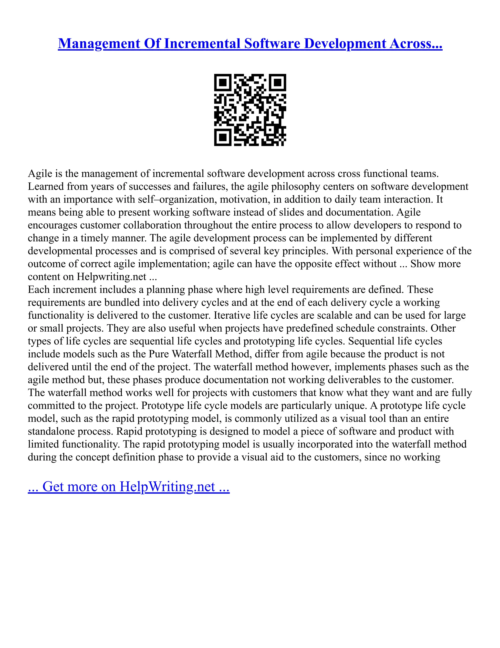 Management Of Incremental Software Development Across...
Agile is the management of incremental software development across cross functional teams.
Learned from years of successes and failures, the agile philosophy centers on software development
with an importance with self–organization, motivation, in addition to daily team interaction. It
means being able to present working software instead of slides and documentation. Agile
encourages customer collaboration throughout the entire process to allow developers to respond to
change in a timely manner. The agile development process can be implemented by different
developmental processes and is comprised of several key principles. With personal experience of the
outcome of correct agile implementation; agile can have the opposite effect without ... Show more
content on Helpwriting.net ...
Each increment includes a planning phase where high level requirements are defined. These
requirements are bundled into delivery cycles and at the end of each delivery cycle a working
functionality is delivered to the customer. Iterative life cycles are scalable and can be used for large
or small projects. They are also useful when projects have predefined schedule constraints. Other
types of life cycles are sequential life cycles and prototyping life cycles. Sequential life cycles
include models such as the Pure Waterfall Method, differ from agile because the product is not
delivered until the end of the project. The waterfall method however, implements phases such as the
agile method but, these phases produce documentation not working deliverables to the customer.
The waterfall method works well for projects with customers that know what they want and are fully
committed to the project. Prototype life cycle models are particularly unique. A prototype life cycle
model, such as the rapid prototyping model, is commonly utilized as a visual tool than an entire
standalone process. Rapid prototyping is designed to model a piece of software and product with
limited functionality. The rapid prototyping model is usually incorporated into the waterfall method
during the concept definition phase to provide a visual aid to the customers, since no working
... Get more on HelpWriting.net ...
 