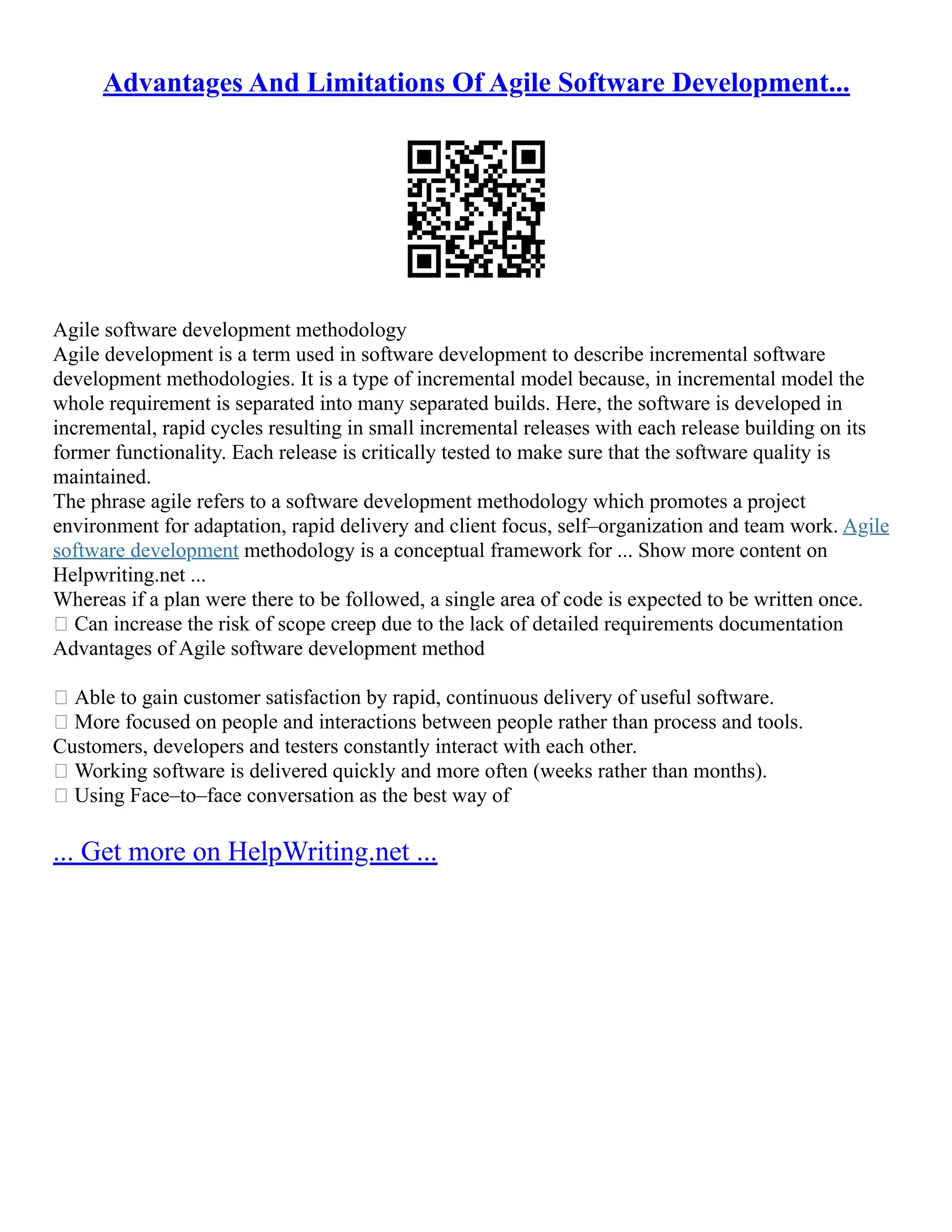 Advantages And Limitations Of Agile Software Development...
Agile software development methodology
Agile development is a term used in software development to describe incremental software
development methodologies. It is a type of incremental model because, in incremental model the
whole requirement is separated into many separated builds. Here, the software is developed in
incremental, rapid cycles resulting in small incremental releases with each release building on its
former functionality. Each release is critically tested to make sure that the software quality is
maintained.
The phrase agile refers to a software development methodology which promotes a project
environment for adaptation, rapid delivery and client focus, self–organization and team work. Agile
software development methodology is a conceptual framework for ... Show more content on
Helpwriting.net ...
Whereas if a plan were there to be followed, a single area of code is expected to be written once.
 Can increase the risk of scope creep due to the lack of detailed requirements documentation
Advantages of Agile software development method
 Able to gain customer satisfaction by rapid, continuous delivery of useful software.
 More focused on people and interactions between people rather than process and tools.
Customers, developers and testers constantly interact with each other.
 Working software is delivered quickly and more often (weeks rather than months).
 Using Face–to–face conversation as the best way of
... Get more on HelpWriting.net ...
 