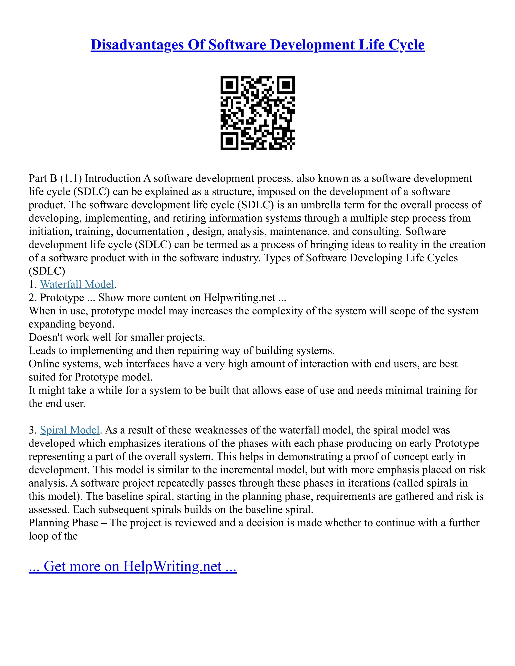 Disadvantages Of Software Development Life Cycle
Part B (1.1) Introduction A software development process, also known as a software development
life cycle (SDLC) can be explained as a structure, imposed on the development of a software
product. The software development life cycle (SDLC) is an umbrella term for the overall process of
developing, implementing, and retiring information systems through a multiple step process from
initiation, training, documentation , design, analysis, maintenance, and consulting. Software
development life cycle (SDLC) can be termed as a process of bringing ideas to reality in the creation
of a software product with in the software industry. Types of Software Developing Life Cycles
(SDLC)
1. Waterfall Model.
2. Prototype ... Show more content on Helpwriting.net ...
When in use, prototype model may increases the complexity of the system will scope of the system
expanding beyond.
Doesn't work well for smaller projects.
Leads to implementing and then repairing way of building systems.
Online systems, web interfaces have a very high amount of interaction with end users, are best
suited for Prototype model.
It might take a while for a system to be built that allows ease of use and needs minimal training for
the end user.
3. Spiral Model. As a result of these weaknesses of the waterfall model, the spiral model was
developed which emphasizes iterations of the phases with each phase producing on early Prototype
representing a part of the overall system. This helps in demonstrating a proof of concept early in
development. This model is similar to the incremental model, but with more emphasis placed on risk
analysis. A software project repeatedly passes through these phases in iterations (called spirals in
this model). The baseline spiral, starting in the planning phase, requirements are gathered and risk is
assessed. Each subsequent spirals builds on the baseline spiral.
Planning Phase – The project is reviewed and a decision is made whether to continue with a further
loop of the
... Get more on HelpWriting.net ...
 