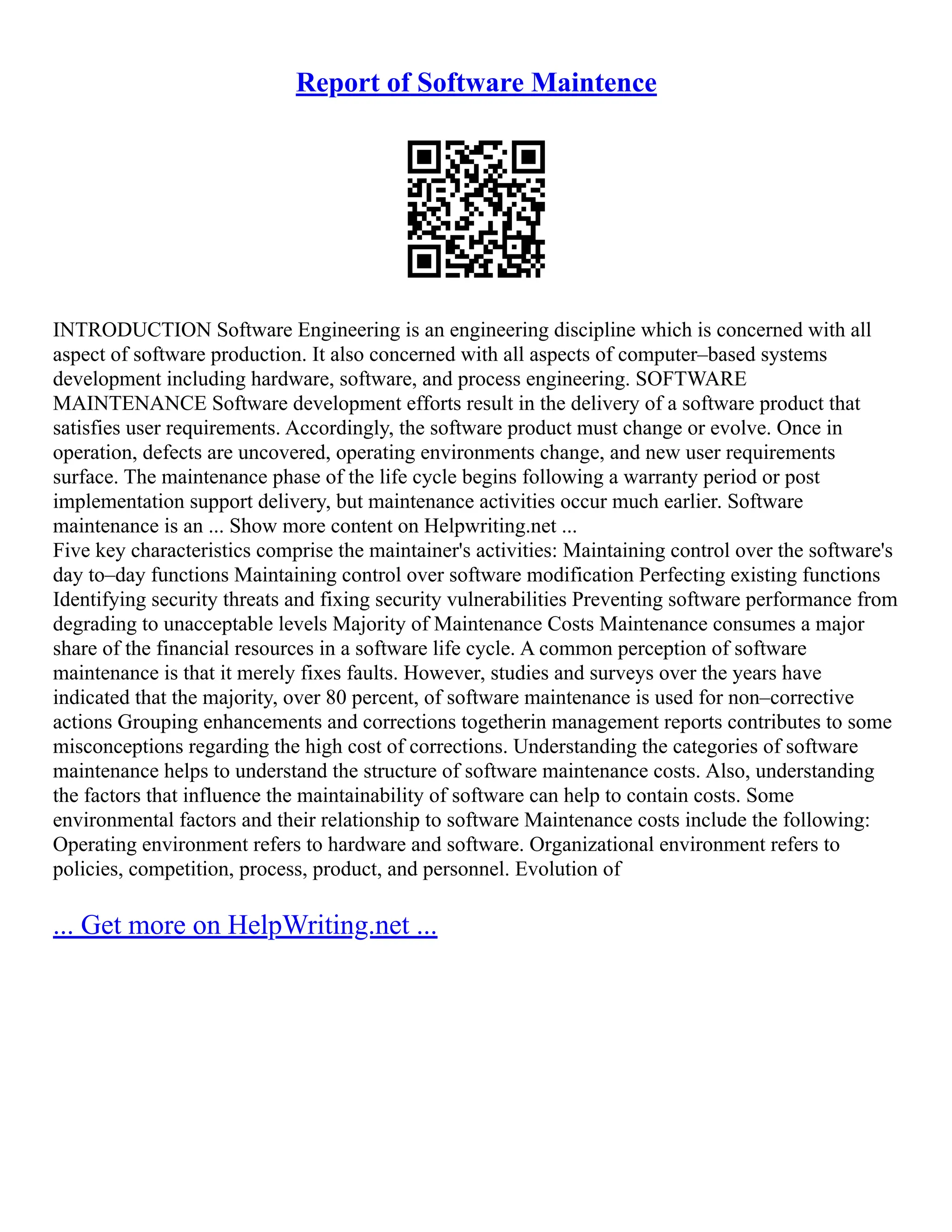 Report of Software Maintence
INTRODUCTION Software Engineering is an engineering discipline which is concerned with all
aspect of software production. It also concerned with all aspects of computer–based systems
development including hardware, software, and process engineering. SOFTWARE
MAINTENANCE Software development efforts result in the delivery of a software product that
satisfies user requirements. Accordingly, the software product must change or evolve. Once in
operation, defects are uncovered, operating environments change, and new user requirements
surface. The maintenance phase of the life cycle begins following a warranty period or post
implementation support delivery, but maintenance activities occur much earlier. Software
maintenance is an ... Show more content on Helpwriting.net ...
Five key characteristics comprise the maintainer's activities: Maintaining control over the software's
day to–day functions Maintaining control over software modification Perfecting existing functions
Identifying security threats and fixing security vulnerabilities Preventing software performance from
degrading to unacceptable levels Majority of Maintenance Costs Maintenance consumes a major
share of the financial resources in a software life cycle. A common perception of software
maintenance is that it merely fixes faults. However, studies and surveys over the years have
indicated that the majority, over 80 percent, of software maintenance is used for non–corrective
actions Grouping enhancements and corrections togetherin management reports contributes to some
misconceptions regarding the high cost of corrections. Understanding the categories of software
maintenance helps to understand the structure of software maintenance costs. Also, understanding
the factors that influence the maintainability of software can help to contain costs. Some
environmental factors and their relationship to software Maintenance costs include the following:
Operating environment refers to hardware and software. Organizational environment refers to
policies, competition, process, product, and personnel. Evolution of
... Get more on HelpWriting.net ...
 