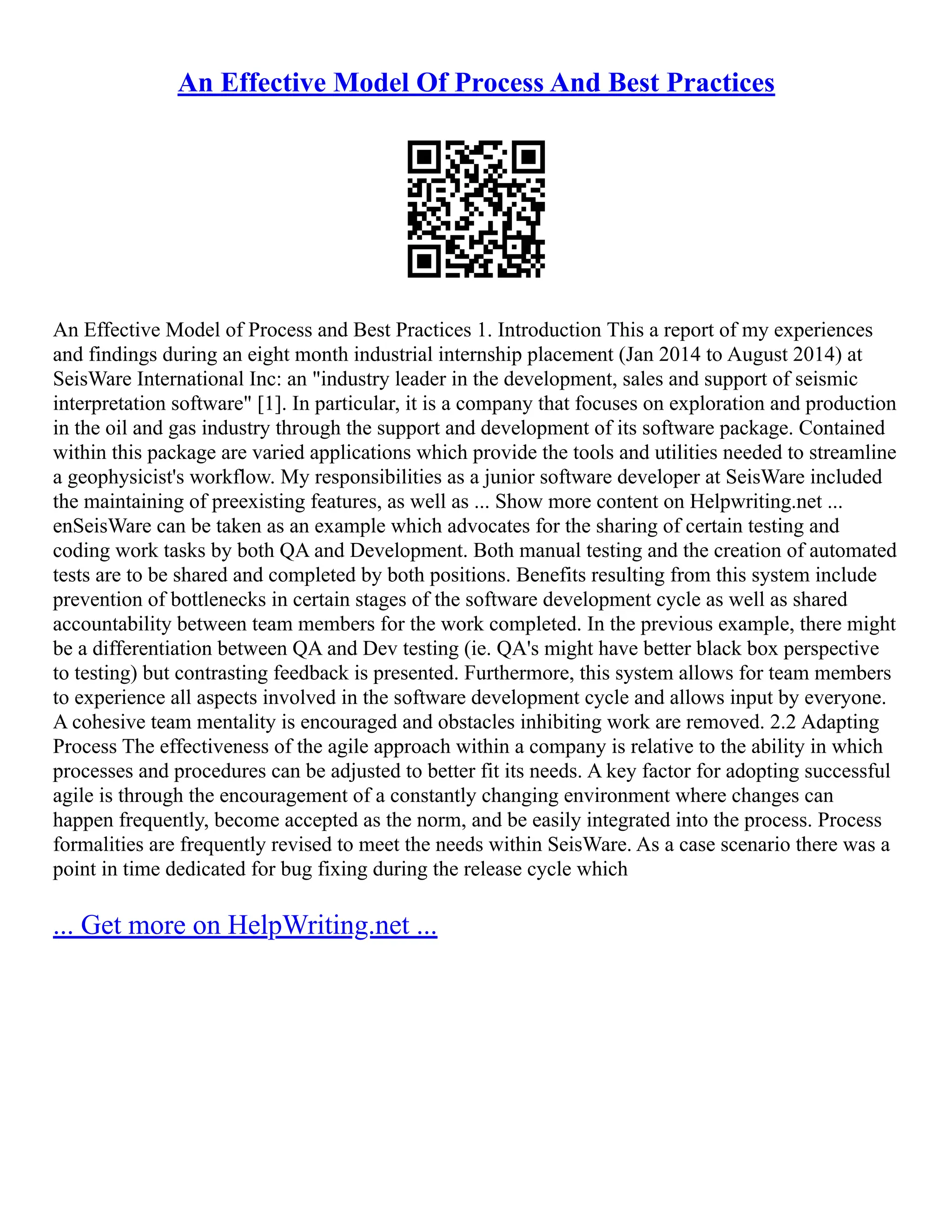 An Effective Model Of Process And Best Practices
An Effective Model of Process and Best Practices 1. Introduction This a report of my experiences
and findings during an eight month industrial internship placement (Jan 2014 to August 2014) at
SeisWare International Inc: an "industry leader in the development, sales and support of seismic
interpretation software" [1]. In particular, it is a company that focuses on exploration and production
in the oil and gas industry through the support and development of its software package. Contained
within this package are varied applications which provide the tools and utilities needed to streamline
a geophysicist's workflow. My responsibilities as a junior software developer at SeisWare included
the maintaining of preexisting features, as well as ... Show more content on Helpwriting.net ...
enSeisWare can be taken as an example which advocates for the sharing of certain testing and
coding work tasks by both QA and Development. Both manual testing and the creation of automated
tests are to be shared and completed by both positions. Benefits resulting from this system include
prevention of bottlenecks in certain stages of the software development cycle as well as shared
accountability between team members for the work completed. In the previous example, there might
be a differentiation between QA and Dev testing (ie. QA's might have better black box perspective
to testing) but contrasting feedback is presented. Furthermore, this system allows for team members
to experience all aspects involved in the software development cycle and allows input by everyone.
A cohesive team mentality is encouraged and obstacles inhibiting work are removed. 2.2 Adapting
Process The effectiveness of the agile approach within a company is relative to the ability in which
processes and procedures can be adjusted to better fit its needs. A key factor for adopting successful
agile is through the encouragement of a constantly changing environment where changes can
happen frequently, become accepted as the norm, and be easily integrated into the process. Process
formalities are frequently revised to meet the needs within SeisWare. As a case scenario there was a
point in time dedicated for bug fixing during the release cycle which
... Get more on HelpWriting.net ...
 
