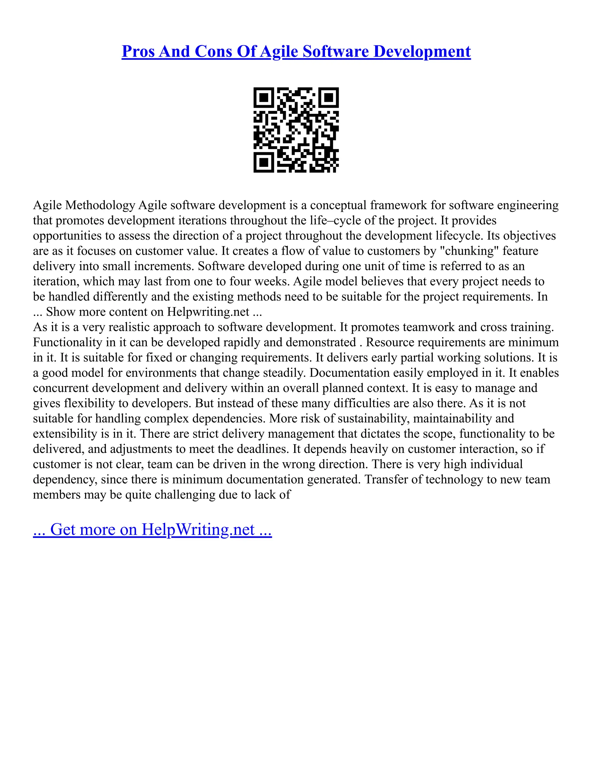 Pros And Cons Of Agile Software Development
Agile Methodology Agile software development is a conceptual framework for software engineering
that promotes development iterations throughout the life–cycle of the project. It provides
opportunities to assess the direction of a project throughout the development lifecycle. Its objectives
are as it focuses on customer value. It creates a flow of value to customers by "chunking" feature
delivery into small increments. Software developed during one unit of time is referred to as an
iteration, which may last from one to four weeks. Agile model believes that every project needs to
be handled differently and the existing methods need to be suitable for the project requirements. In
... Show more content on Helpwriting.net ...
As it is a very realistic approach to software development. It promotes teamwork and cross training.
Functionality in it can be developed rapidly and demonstrated . Resource requirements are minimum
in it. It is suitable for fixed or changing requirements. It delivers early partial working solutions. It is
a good model for environments that change steadily. Documentation easily employed in it. It enables
concurrent development and delivery within an overall planned context. It is easy to manage and
gives flexibility to developers. But instead of these many difficulties are also there. As it is not
suitable for handling complex dependencies. More risk of sustainability, maintainability and
extensibility is in it. There are strict delivery management that dictates the scope, functionality to be
delivered, and adjustments to meet the deadlines. It depends heavily on customer interaction, so if
customer is not clear, team can be driven in the wrong direction. There is very high individual
dependency, since there is minimum documentation generated. Transfer of technology to new team
members may be quite challenging due to lack of
... Get more on HelpWriting.net ...
 
