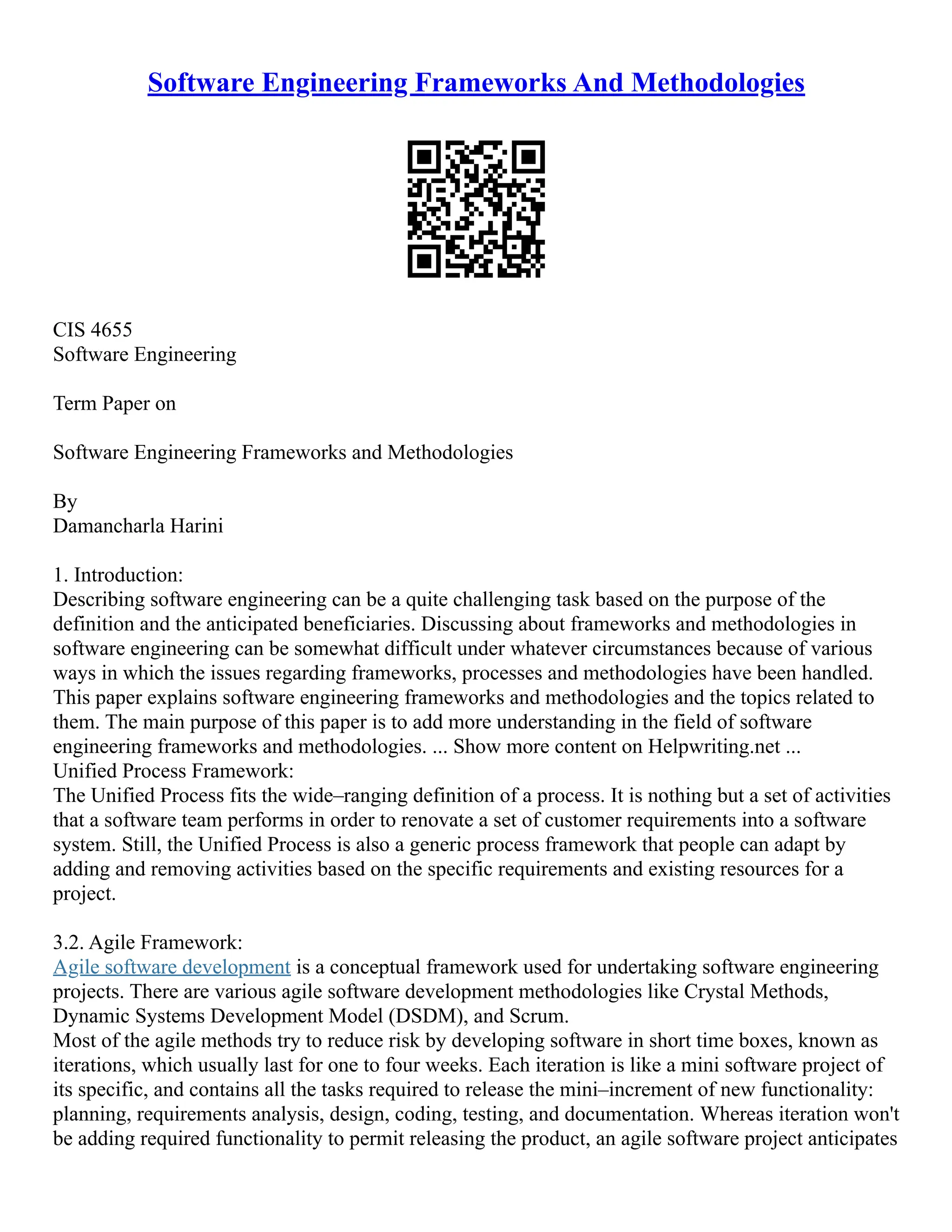 Software Engineering Frameworks And Methodologies
CIS 4655
Software Engineering
Term Paper on
Software Engineering Frameworks and Methodologies
By
Damancharla Harini
1. Introduction:
Describing software engineering can be a quite challenging task based on the purpose of the
definition and the anticipated beneficiaries. Discussing about frameworks and methodologies in
software engineering can be somewhat difficult under whatever circumstances because of various
ways in which the issues regarding frameworks, processes and methodologies have been handled.
This paper explains software engineering frameworks and methodologies and the topics related to
them. The main purpose of this paper is to add more understanding in the field of software
engineering frameworks and methodologies. ... Show more content on Helpwriting.net ...
Unified Process Framework:
The Unified Process fits the wide–ranging definition of a process. It is nothing but a set of activities
that a software team performs in order to renovate a set of customer requirements into a software
system. Still, the Unified Process is also a generic process framework that people can adapt by
adding and removing activities based on the specific requirements and existing resources for a
project.
3.2. Agile Framework:
Agile software development is a conceptual framework used for undertaking software engineering
projects. There are various agile software development methodologies like Crystal Methods,
Dynamic Systems Development Model (DSDM), and Scrum.
Most of the agile methods try to reduce risk by developing software in short time boxes, known as
iterations, which usually last for one to four weeks. Each iteration is like a mini software project of
its specific, and contains all the tasks required to release the mini–increment of new functionality:
planning, requirements analysis, design, coding, testing, and documentation. Whereas iteration won't
be adding required functionality to permit releasing the product, an agile software project anticipates
 