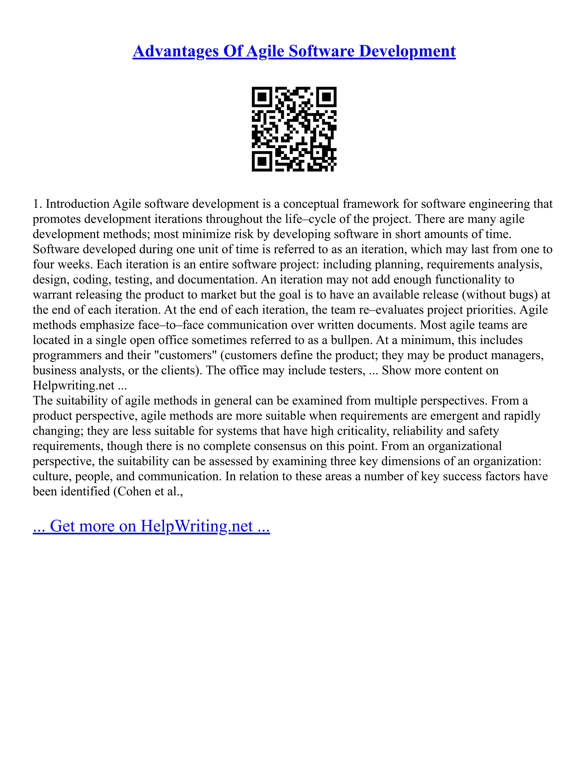 Advantages Of Agile Software Development
1. Introduction Agile software development is a conceptual framework for software engineering that
promotes development iterations throughout the life–cycle of the project. There are many agile
development methods; most minimize risk by developing software in short amounts of time.
Software developed during one unit of time is referred to as an iteration, which may last from one to
four weeks. Each iteration is an entire software project: including planning, requirements analysis,
design, coding, testing, and documentation. An iteration may not add enough functionality to
warrant releasing the product to market but the goal is to have an available release (without bugs) at
the end of each iteration. At the end of each iteration, the team re–evaluates project priorities. Agile
methods emphasize face–to–face communication over written documents. Most agile teams are
located in a single open office sometimes referred to as a bullpen. At a minimum, this includes
programmers and their "customers" (customers define the product; they may be product managers,
business analysts, or the clients). The office may include testers, ... Show more content on
Helpwriting.net ...
The suitability of agile methods in general can be examined from multiple perspectives. From a
product perspective, agile methods are more suitable when requirements are emergent and rapidly
changing; they are less suitable for systems that have high criticality, reliability and safety
requirements, though there is no complete consensus on this point. From an organizational
perspective, the suitability can be assessed by examining three key dimensions of an organization:
culture, people, and communication. In relation to these areas a number of key success factors have
been identified (Cohen et al.,
... Get more on HelpWriting.net ...
 