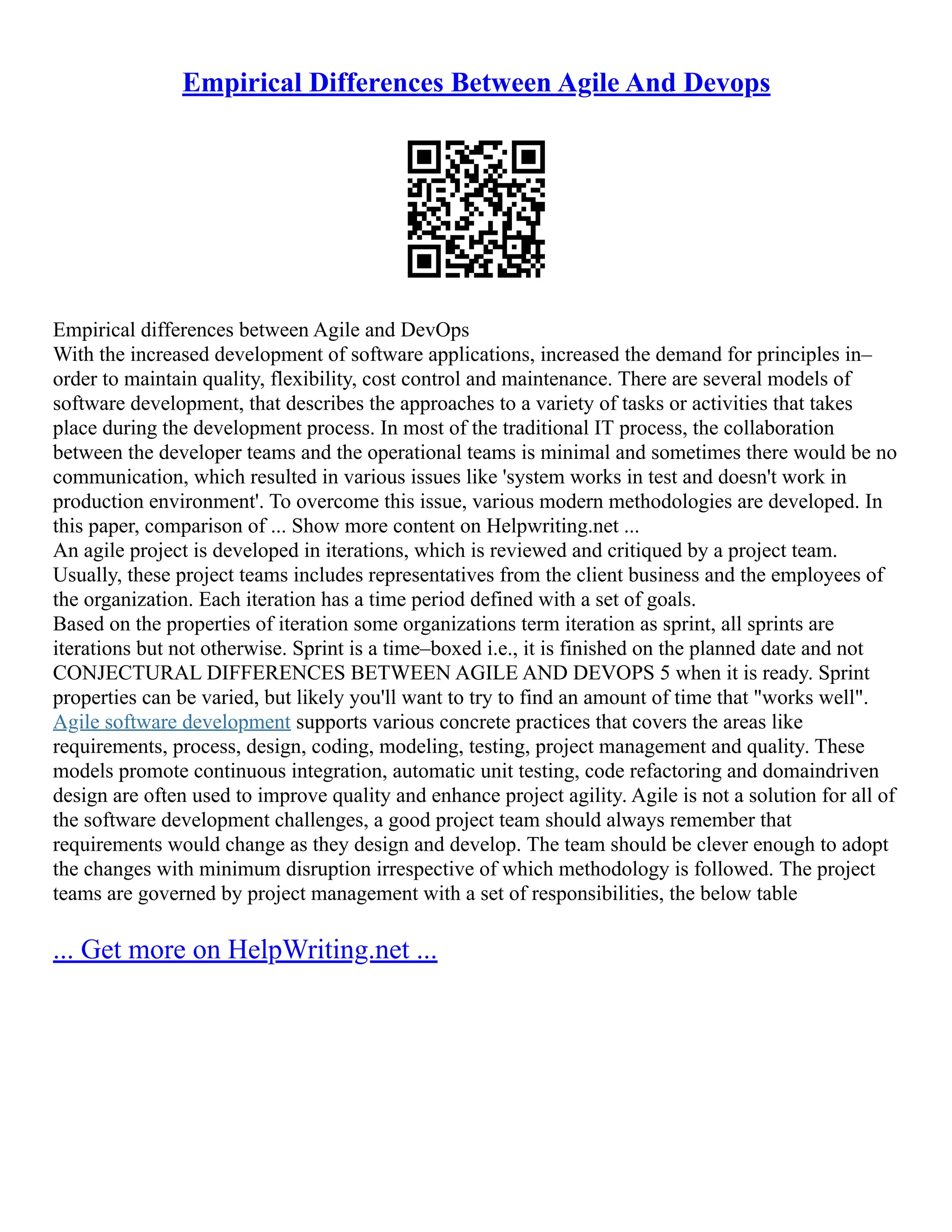 Empirical Differences Between Agile And Devops
Empirical differences between Agile and DevOps
With the increased development of software applications, increased the demand for principles in–
order to maintain quality, flexibility, cost control and maintenance. There are several models of
software development, that describes the approaches to a variety of tasks or activities that takes
place during the development process. In most of the traditional IT process, the collaboration
between the developer teams and the operational teams is minimal and sometimes there would be no
communication, which resulted in various issues like 'system works in test and doesn't work in
production environment'. To overcome this issue, various modern methodologies are developed. In
this paper, comparison of ... Show more content on Helpwriting.net ...
An agile project is developed in iterations, which is reviewed and critiqued by a project team.
Usually, these project teams includes representatives from the client business and the employees of
the organization. Each iteration has a time period defined with a set of goals.
Based on the properties of iteration some organizations term iteration as sprint, all sprints are
iterations but not otherwise. Sprint is a time–boxed i.e., it is finished on the planned date and not
CONJECTURAL DIFFERENCES BETWEEN AGILE AND DEVOPS 5 when it is ready. Sprint
properties can be varied, but likely you'll want to try to find an amount of time that "works well".
Agile software development supports various concrete practices that covers the areas like
requirements, process, design, coding, modeling, testing, project management and quality. These
models promote continuous integration, automatic unit testing, code refactoring and domaindriven
design are often used to improve quality and enhance project agility. Agile is not a solution for all of
the software development challenges, a good project team should always remember that
requirements would change as they design and develop. The team should be clever enough to adopt
the changes with minimum disruption irrespective of which methodology is followed. The project
teams are governed by project management with a set of responsibilities, the below table
... Get more on HelpWriting.net ...
 