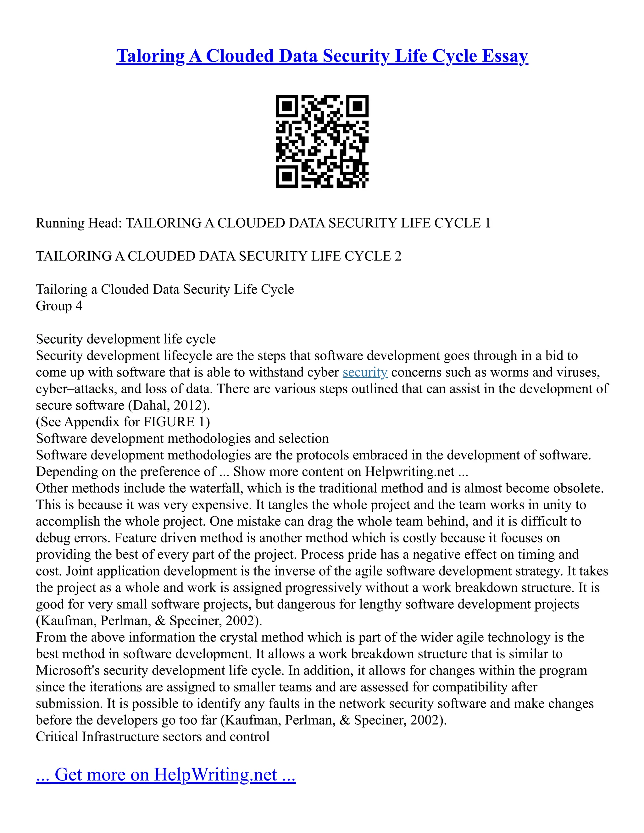Taloring A Clouded Data Security Life Cycle Essay
Running Head: TAILORING A CLOUDED DATA SECURITY LIFE CYCLE 1
TAILORING A CLOUDED DATA SECURITY LIFE CYCLE 2
Tailoring a Clouded Data Security Life Cycle
Group 4
Security development life cycle
Security development lifecycle are the steps that software development goes through in a bid to
come up with software that is able to withstand cyber security concerns such as worms and viruses,
cyber–attacks, and loss of data. There are various steps outlined that can assist in the development of
secure software (Dahal, 2012).
(See Appendix for FIGURE 1)
Software development methodologies and selection
Software development methodologies are the protocols embraced in the development of software.
Depending on the preference of ... Show more content on Helpwriting.net ...
Other methods include the waterfall, which is the traditional method and is almost become obsolete.
This is because it was very expensive. It tangles the whole project and the team works in unity to
accomplish the whole project. One mistake can drag the whole team behind, and it is difficult to
debug errors. Feature driven method is another method which is costly because it focuses on
providing the best of every part of the project. Process pride has a negative effect on timing and
cost. Joint application development is the inverse of the agile software development strategy. It takes
the project as a whole and work is assigned progressively without a work breakdown structure. It is
good for very small software projects, but dangerous for lengthy software development projects
(Kaufman, Perlman, & Speciner, 2002).
From the above information the crystal method which is part of the wider agile technology is the
best method in software development. It allows a work breakdown structure that is similar to
Microsoft's security development life cycle. In addition, it allows for changes within the program
since the iterations are assigned to smaller teams and are assessed for compatibility after
submission. It is possible to identify any faults in the network security software and make changes
before the developers go too far (Kaufman, Perlman, & Speciner, 2002).
Critical Infrastructure sectors and control
... Get more on HelpWriting.net ...
 