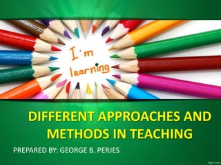 DIFFERENT APPROACHES AND
METHODS IN TEACHING
PREPARED BY: GEORGE B. PERJES
 