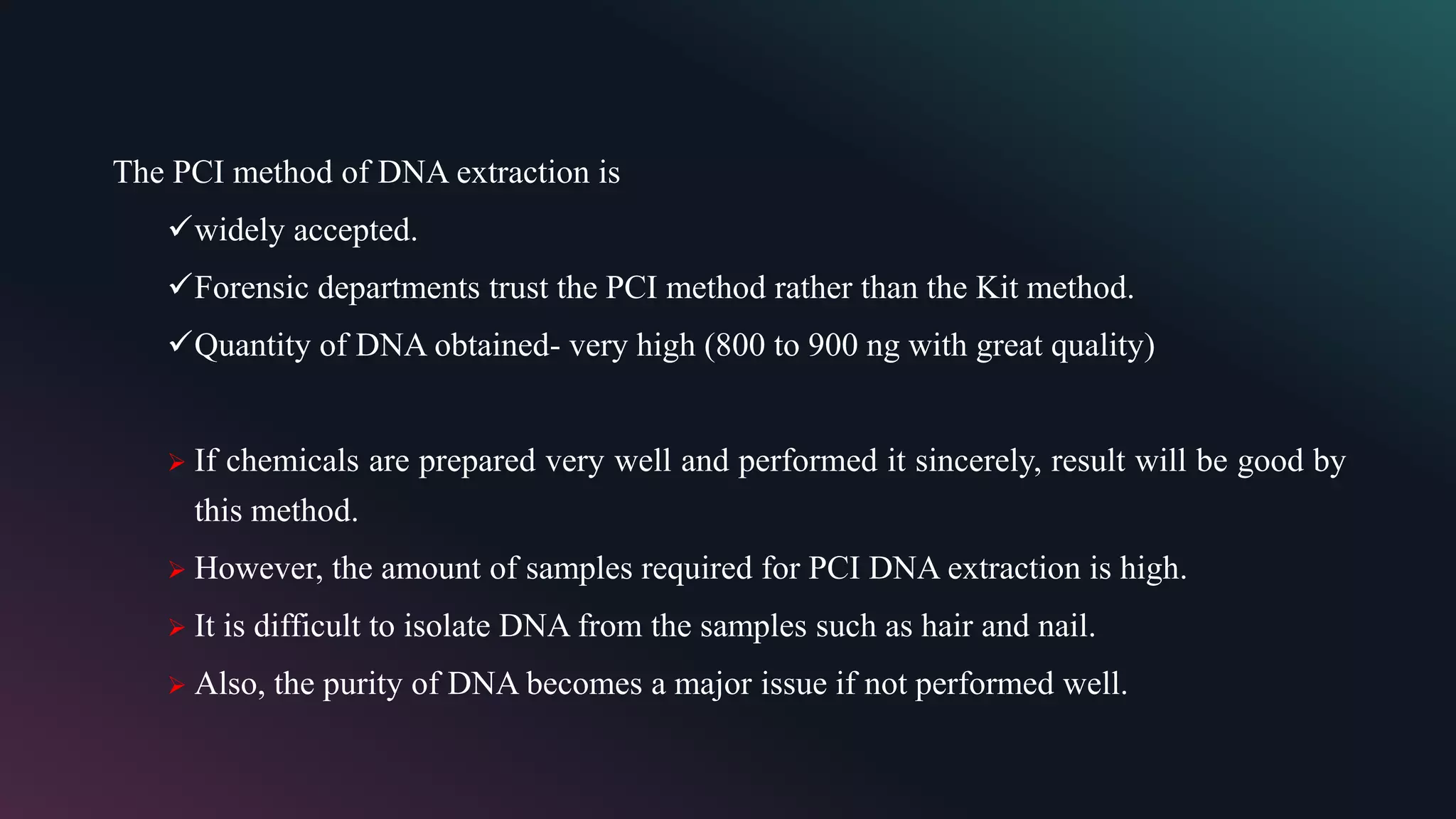 The PCI method of DNA extraction is
widely accepted.
Forensic departments trust the PCI method rather than the Kit method.
Quantity of DNA obtained- very high (800 to 900 ng with great quality)
 If chemicals are prepared very well and performed it sincerely, result will be good by
this method.
 However, the amount of samples required for PCI DNA extraction is high.
 It is difficult to isolate DNA from the samples such as hair and nail.
 Also, the purity of DNA becomes a major issue if not performed well.
 
