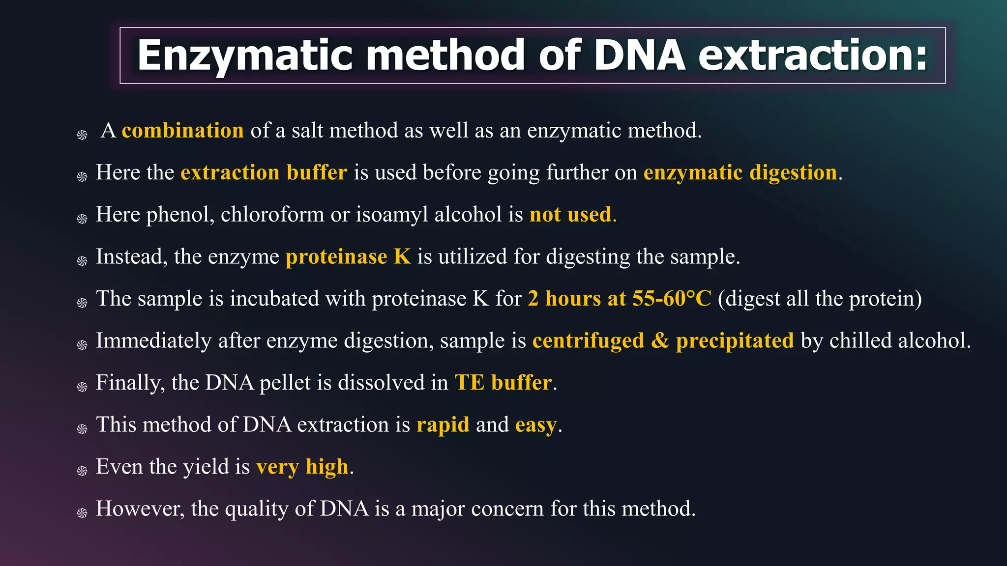 ֍ A combination of a salt method as well as an enzymatic method.
֍ Here the extraction buffer is used before going further on enzymatic digestion.
֍ Here phenol, chloroform or isoamyl alcohol is not used.
֍ Instead, the enzyme proteinase K is utilized for digesting the sample.
֍ The sample is incubated with proteinase K for 2 hours at 55-60°C (digest all the protein)
֍ Immediately after enzyme digestion, sample is centrifuged & precipitated by chilled alcohol.
֍ Finally, the DNA pellet is dissolved in TE buffer.
֍ This method of DNA extraction is rapid and easy.
֍ Even the yield is very high.
֍ However, the quality of DNA is a major concern for this method.
Enzymatic method of DNA extraction:
 