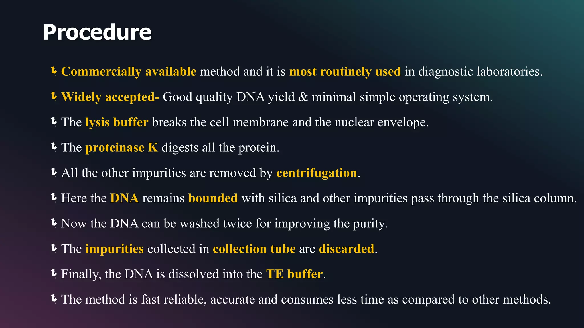 Procedure
Commercially available method and it is most routinely used in diagnostic laboratories.
Widely accepted- Good quality DNA yield & minimal simple operating system.
The lysis buffer breaks the cell membrane and the nuclear envelope.
The proteinase K digests all the protein.
All the other impurities are removed by centrifugation.
Here the DNA remains bounded with silica and other impurities pass through the silica column.
Now the DNA can be washed twice for improving the purity.
The impurities collected in collection tube are discarded.
Finally, the DNA is dissolved into the TE buffer.
The method is fast reliable, accurate and consumes less time as compared to other methods.
 