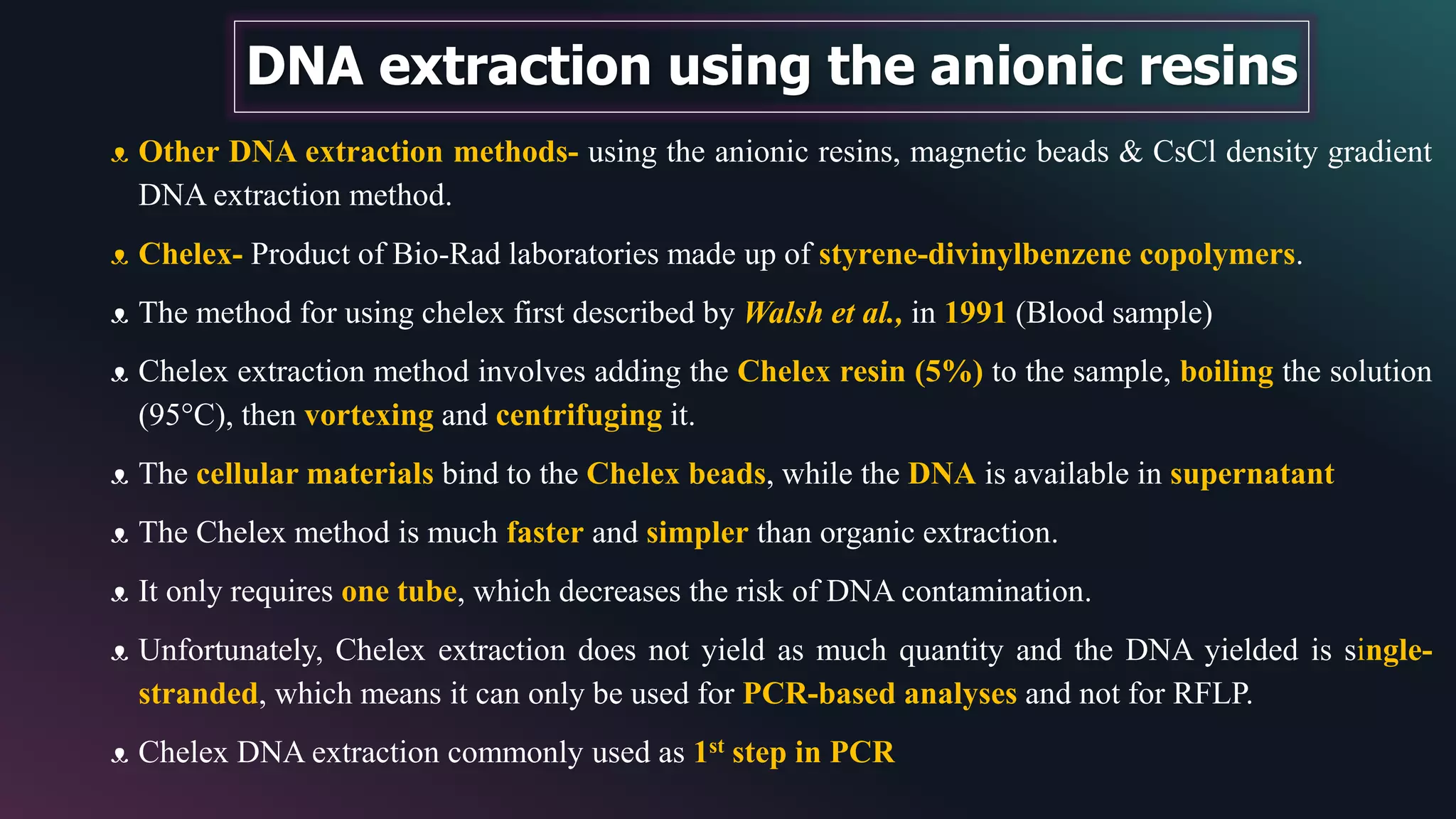 DNA extraction using the anionic resins
ᴥ Other DNA extraction methods- using the anionic resins, magnetic beads & CsCl density gradient
DNA extraction method.
ᴥ Chelex- Product of Bio-Rad laboratories made up of styrene-divinylbenzene copolymers.
ᴥ The method for using chelex first described by Walsh et al., in 1991 (Blood sample)
ᴥ Chelex extraction method involves adding the Chelex resin (5%) to the sample, boiling the solution
(95°C), then vortexing and centrifuging it.
ᴥ The cellular materials bind to the Chelex beads, while the DNA is available in supernatant
ᴥ The Chelex method is much faster and simpler than organic extraction.
ᴥ It only requires one tube, which decreases the risk of DNA contamination.
ᴥ Unfortunately, Chelex extraction does not yield as much quantity and the DNA yielded is single-
stranded, which means it can only be used for PCR-based analyses and not for RFLP.
ᴥ Chelex DNA extraction commonly used as 1st step in PCR
 