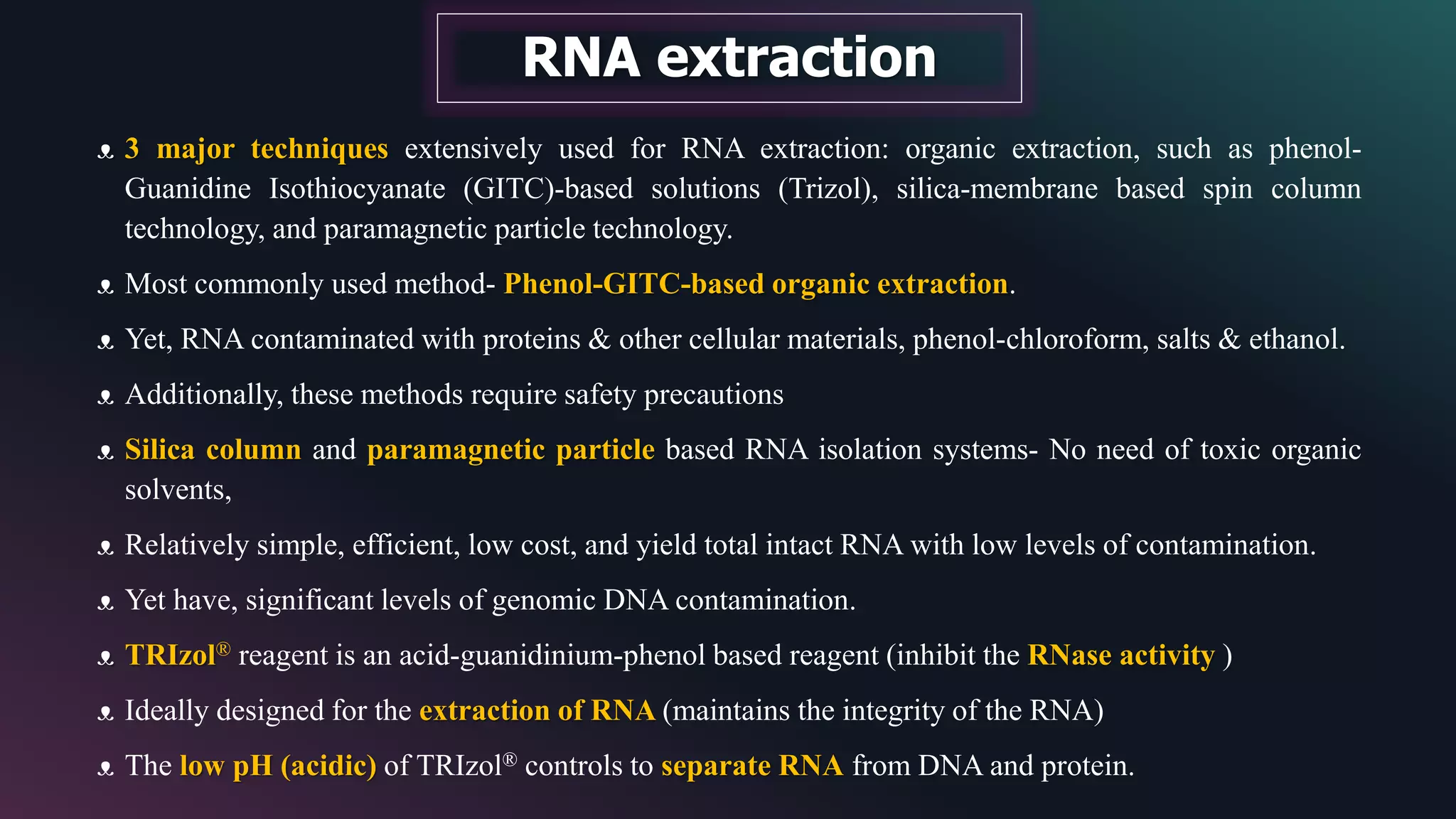 RNA extraction
ᴥ 3 major techniques extensively used for RNA extraction: organic extraction, such as phenol-
Guanidine Isothiocyanate (GITC)-based solutions (Trizol), silica-membrane based spin column
technology, and paramagnetic particle technology.
ᴥ Most commonly used method- Phenol-GITC-based organic extraction.
ᴥ Yet, RNA contaminated with proteins & other cellular materials, phenol-chloroform, salts & ethanol.
ᴥ Additionally, these methods require safety precautions
ᴥ Silica column and paramagnetic particle based RNA isolation systems- No need of toxic organic
solvents,
ᴥ Relatively simple, efficient, low cost, and yield total intact RNA with low levels of contamination.
ᴥ Yet have, significant levels of genomic DNA contamination.
ᴥ TRIzol® reagent is an acid-guanidinium-phenol based reagent (inhibit the RNase activity )
ᴥ Ideally designed for the extraction of RNA (maintains the integrity of the RNA)
ᴥ The low pH (acidic) of TRIzol® controls to separate RNA from DNA and protein.
 