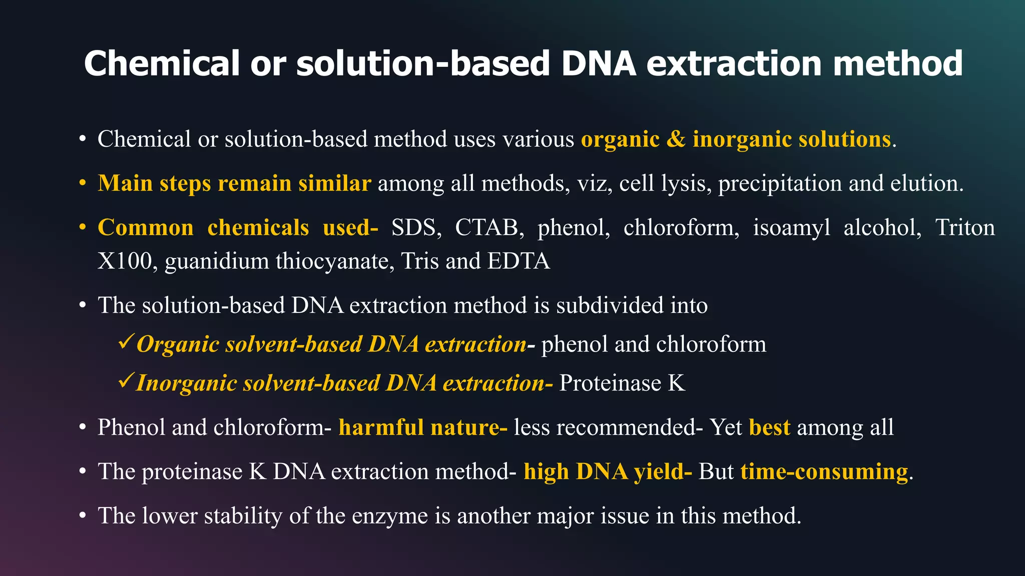 Chemical or solution-based DNA extraction method
• Chemical or solution-based method uses various organic & inorganic solutions.
• Main steps remain similar among all methods, viz, cell lysis, precipitation and elution.
• Common chemicals used- SDS, CTAB, phenol, chloroform, isoamyl alcohol, Triton
X100, guanidium thiocyanate, Tris and EDTA
• The solution-based DNA extraction method is subdivided into
Organic solvent-based DNA extraction- phenol and chloroform
Inorganic solvent-based DNA extraction- Proteinase K
• Phenol and chloroform- harmful nature- less recommended- Yet best among all
• The proteinase K DNA extraction method- high DNA yield- But time-consuming.
• The lower stability of the enzyme is another major issue in this method.
 