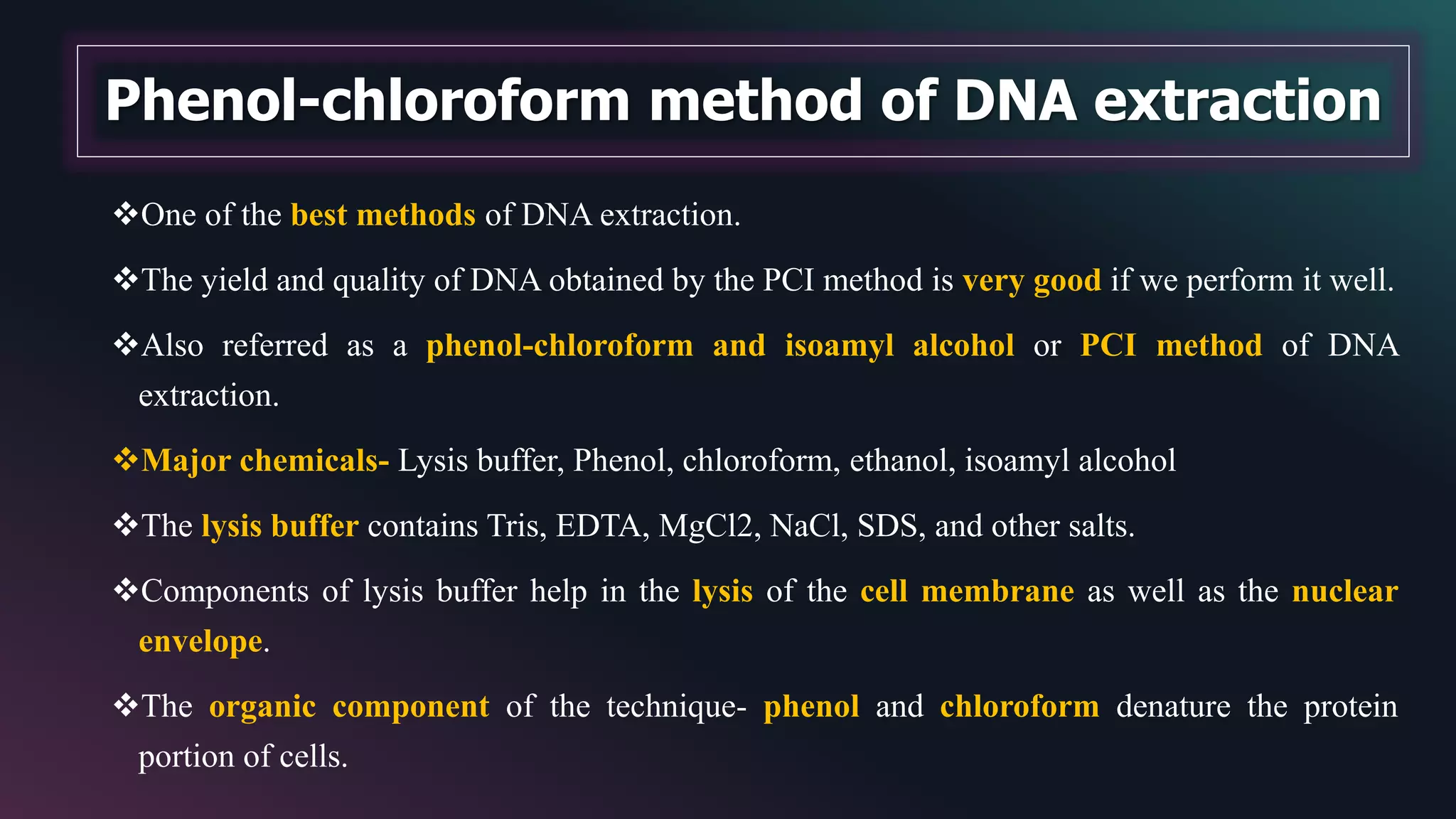 One of the best methods of DNA extraction.
The yield and quality of DNA obtained by the PCI method is very good if we perform it well.
Also referred as a phenol-chloroform and isoamyl alcohol or PCI method of DNA
extraction.
Major chemicals- Lysis buffer, Phenol, chloroform, ethanol, isoamyl alcohol
The lysis buffer contains Tris, EDTA, MgCl2, NaCl, SDS, and other salts.
Components of lysis buffer help in the lysis of the cell membrane as well as the nuclear
envelope.
The organic component of the technique- phenol and chloroform denature the protein
portion of cells.
Phenol-chloroform method of DNA extraction
 